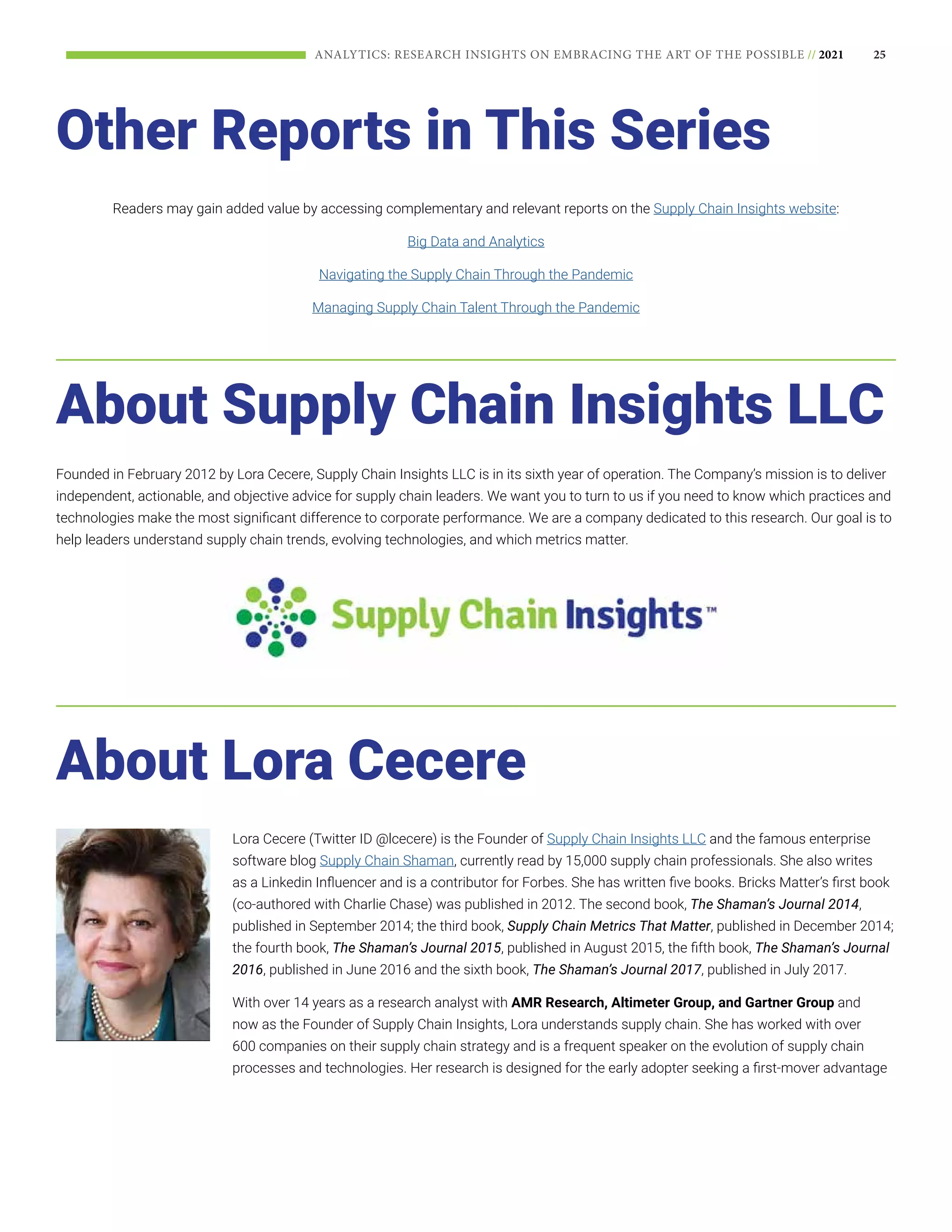 25
ANALYTICS: RESEARCH INSIGHTS ON EMBRACING THE ART OF THE POSSIBLE // 2021
About Supply Chain Insights LLC
About Lora Cecere
Other Reports in This Series
Founded in February 2012 by Lora Cecere, Supply Chain Insights LLC is in its sixth year of operation. The Company’s mission is to deliver
independent, actionable, and objective advice for supply chain leaders. We want you to turn to us if you need to know which practices and
technologies make the most significant difference to corporate performance. We are a company dedicated to this research. Our goal is to
help leaders understand supply chain trends, evolving technologies, and which metrics matter.
Lora Cecere (Twitter ID @lcecere) is the Founder of Supply Chain Insights LLC and the famous enterprise
software blog Supply Chain Shaman, currently read by 15,000 supply chain professionals. She also writes
as a Linkedin Influencer and is a contributor for Forbes. She has written five books. Bricks Matter’s first book
(co-authored with Charlie Chase) was published in 2012. The second book, The Shaman’s Journal 2014,
published in September 2014; the third book, Supply Chain Metrics That Matter, published in December 2014;
the fourth book, The Shaman’s Journal 2015, published in August 2015, the fifth book, The Shaman’s Journal
2016, published in June 2016 and the sixth book, The Shaman’s Journal 2017, published in July 2017.
With over 14 years as a research analyst with AMR Research, Altimeter Group, and Gartner Group and
now as the Founder of Supply Chain Insights, Lora understands supply chain. She has worked with over
600 companies on their supply chain strategy and is a frequent speaker on the evolution of supply chain
processes and technologies. Her research is designed for the early adopter seeking a first-mover advantage
Readers may gain added value by accessing complementary and relevant reports on the Supply Chain Insights website:
Big Data and Analytics
Navigating the Supply Chain Through the Pandemic
Managing Supply Chain Talent Through the Pandemic
 