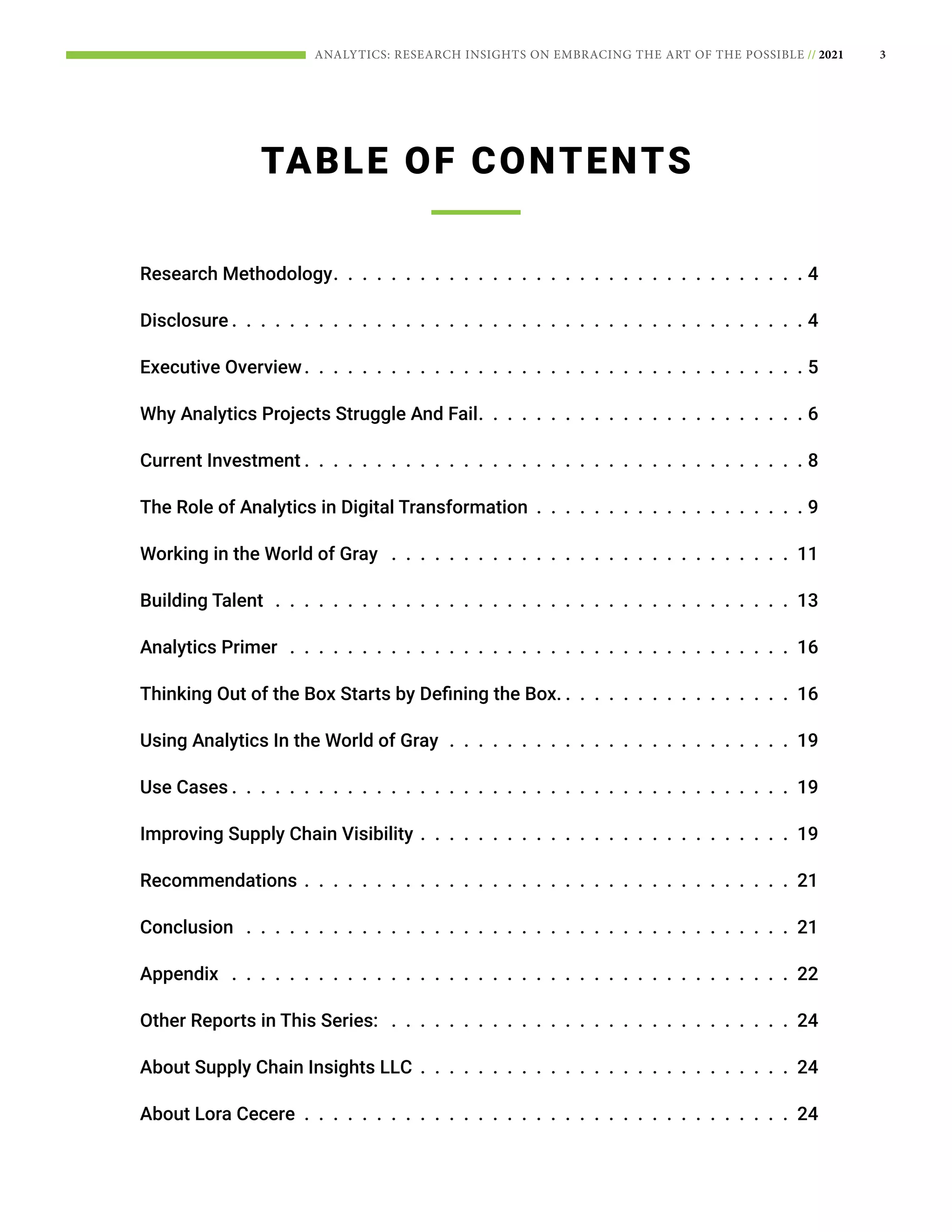 3
ANALYTICS: RESEARCH INSIGHTS ON EMBRACING THE ART OF THE POSSIBLE // 2021
TABLE OF CONTENTS
Research Methodology .  .  .  .  .  .  .  .  .  .  .  .  .  .  .  .  .  .  .  .  .  .  .  .  .  .  .  .  .  .  .  .  . 4
Disclosure  .  .  .  .  .  .  .  .  .  .  .  .  .  .  .  .  .  .  .  .  .  .  .  .  .  .  .  .  .  .  .  .  .  .  .  .  .  .  .  . 4
Executive Overview .  .  .  .  .  .  .  .  .  .  .  .  .  .  .  .  .  .  .  .  .  .  .  .  .  .  .  .  .  .  .  .  .  .  . 5
Why Analytics Projects Struggle And Fail .  .  .  .  .  .  .  .  .  .  .  .  .  .  .  .  .  .  .  .  .  .  . 6
Current Investment  .  .  .  .  .  .  .  .  .  .  .  .  .  .  .  .  .  .  .  .  .  .  .  .  .  .  .  .  .  .  .  .  .  .  . 8
The Role of Analytics in Digital Transformation .  .  .  .  .  .  .  .  .  .  .  .  .  .  .  .  .  .  .  9
Working in the World of Gray  .  .  .  .  .  .  .  .  .  .  .  .  .  .  .  .  .  .  .  .  .  .  .  .  .  .  .  .  11
Building Talent .  .  .  .  .  .  .  .  .  .  .  .  .  .  .  .  .  .  .  .  .  .  .  .  .  .  .  .  .  .  .  .  .  .  .  .  13
Analytics Primer  .  .  .  .  .  .  .  .  .  .  .  .  .  .  .  .  .  .  .  .  .  .  .  .  .  .  .  .  .  .  .  .  .  .  .  16
Thinking Out of the Box Starts by Defining the Box.  .  .  .  .  .  .  .  .  .  .  .  .  .  .  .  . 16
Using Analytics In the World of Gray .  .  .  .  .  .  .  .  .  .  .  .  .  .  .  .  .  .  .  .  .  .  .  .  19
Use Cases  .  .  .  .  .  .  .  .  .  .  .  .  .  .  .  .  .  .  .  .  .  .  .  .  .  .  .  .  .  .  .  .  .  .  .  .  .  .  . 19
Improving Supply Chain Visibility .  .  .  .  .  .  .  .  .  .  .  .  .  .  .  .  .  .  .  .  .  .  .  .  .  .  19
Recommendations .  .  .  .  .  .  .  .  .  .  .  .  .  .  .  .  .  .  .  .  .  .  .  .  .  .  .  .  .  .  .  .  .  .  21
Conclusion  .  .  .  .  .  .  .  .  .  .  .  .  .  .  .  .  .  .  .  .  .  .  .  .  .  .  .  .  .  .  .  .  .  .  .  .  .  .  21
Appendix  .  .  .  .  .  .  .  .  .  .  .  .  .  .  .  .  .  .  .  .  .  .  .  .  .  .  .  .  .  .  .  .  .  .  .  .  .  .  .  22
Other Reports in This Series:  .  .  .  .  .  .  .  .  .  .  .  .  .  .  .  .  .  .  .  .  .  .  .  .  .  .  .  .  24
About Supply Chain Insights LLC .  .  .  .  .  .  .  .  .  .  .  .  .  .  .  .  .  .  .  .  .  .  .  .  .  .  24
About Lora Cecere .  .  .  .  .  .  .  .  .  .  .  .  .  .  .  .  .  .  .  .  .  .  .  .  .  .  .  .  .  .  .  .  .  .  24
 