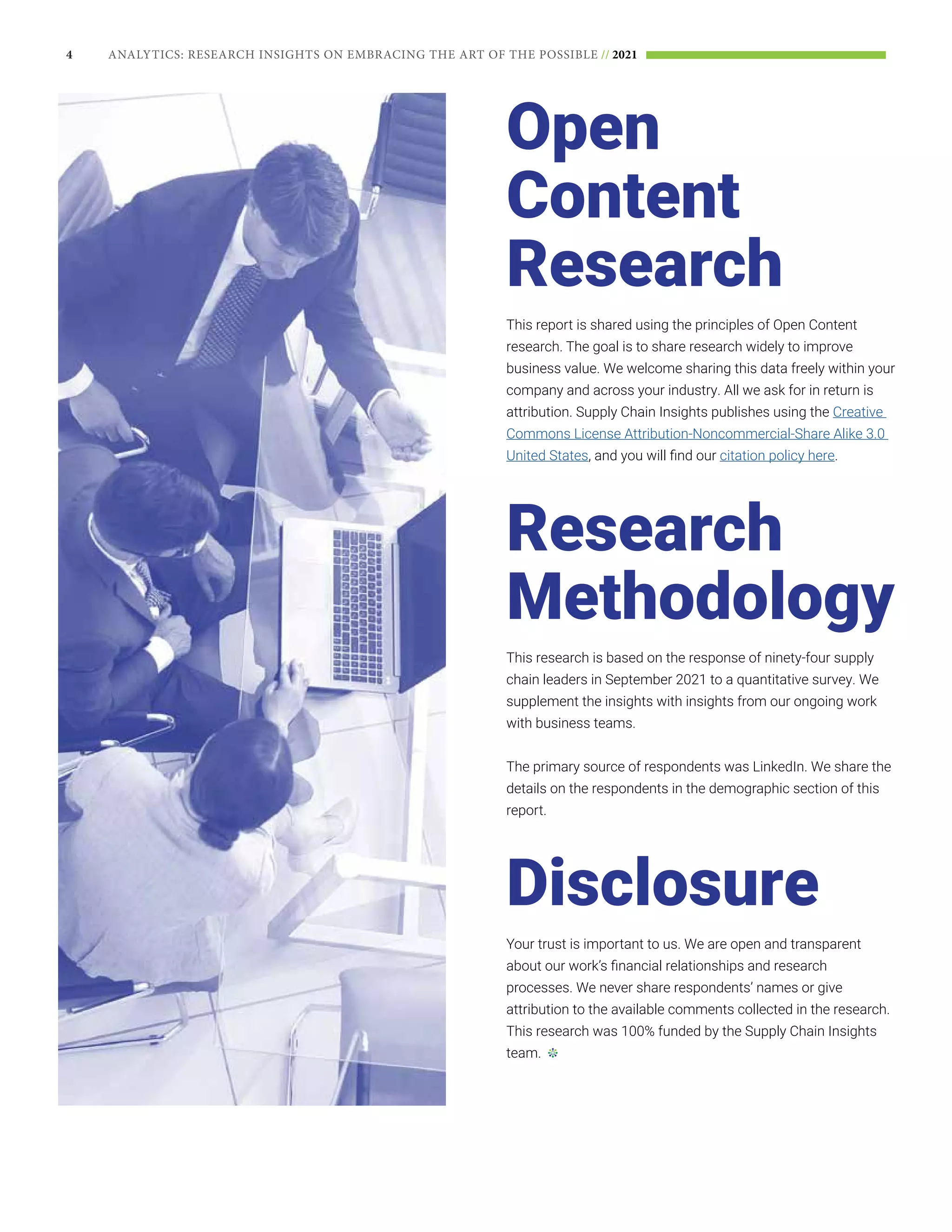 4 ANALYTICS: RESEARCH INSIGHTS ON EMBRACING THE ART OF THE POSSIBLE // 2021
Open
Content
Research
This report is shared using the principles of Open Content
research. The goal is to share research widely to improve
business value. We welcome sharing this data freely within your
company and across your industry. All we ask for in return is
attribution. Supply Chain Insights publishes using the Creative
Commons License Attribution-Noncommercial-Share Alike 3.0
United States, and you will find our citation policy here.
Research
Methodology
This research is based on the response of ninety-four supply
chain leaders in September 2021 to a quantitative survey. We
supplement the insights with insights from our ongoing work
with business teams.
The primary source of respondents was LinkedIn. We share the
details on the respondents in the demographic section of this
report.
Disclosure
Your trust is important to us. We are open and transparent
about our work’s financial relationships and research
processes. We never share respondents’ names or give
attribution to the available comments collected in the research.
This research was 100% funded by the Supply Chain Insights
team.
 