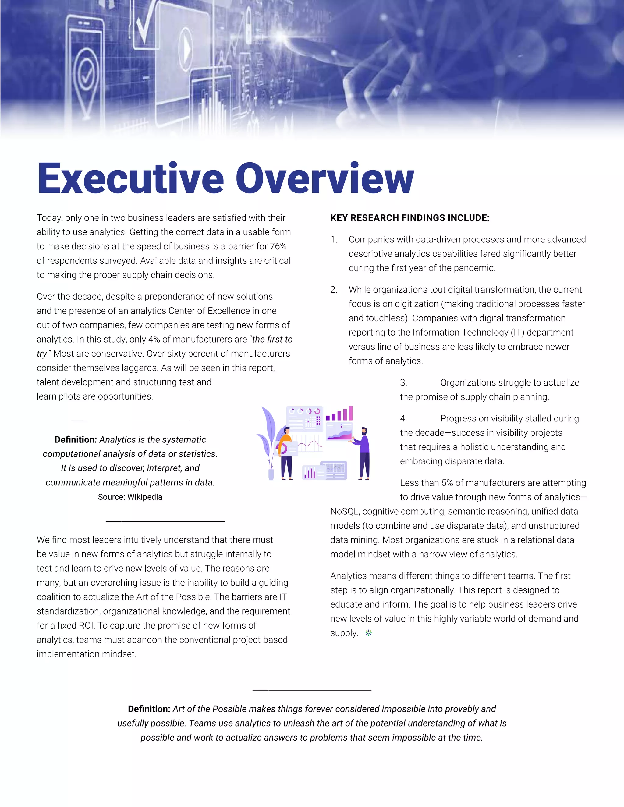5
ANALYTICS: RESEARCH INSIGHTS ON EMBRACING THE ART OF THE POSSIBLE // 2021
Today, only one in two business leaders are satisfied with their
ability to use analytics. Getting the correct data in a usable form
to make decisions at the speed of business is a barrier for 76%
of respondents surveyed. Available data and insights are critical
to making the proper supply chain decisions.
Over the decade, despite a preponderance of new solutions
and the presence of an analytics Center of Excellence in one
out of two companies, few companies are testing new forms of
analytics. In this study, only 4% of manufacturers are “the first to
try.” Most are conservative. Over sixty percent of manufacturers
consider themselves laggards. As will be seen in this report,
talent development and structuring test and
learn pilots are opportunities.
______________________________
Definition: Analytics is the systematic
computational analysis of data or statistics.
It is used to discover, interpret, and
communicate meaningful patterns in data.
Source: Wikipedia
______________________________
We find most leaders intuitively understand that there must
be value in new forms of analytics but struggle internally to
test and learn to drive new levels of value. The reasons are
many, but an overarching issue is the inability to build a guiding
coalition to actualize the Art of the Possible. The barriers are IT
standardization, organizational knowledge, and the requirement
for a fixed ROI. To capture the promise of new forms of
analytics, teams must abandon the conventional project-based
implementation mindset.
KEY RESEARCH FINDINGS INCLUDE:
1.	 Companies with data-driven processes and more advanced
descriptive analytics capabilities fared significantly better
during the first year of the pandemic.
2.	 While organizations tout digital transformation, the current
focus is on digitization (making traditional processes faster
and touchless). Companies with digital transformation
reporting to the Information Technology (IT) department
versus line of business are less likely to embrace newer
forms of analytics.
3.	 Organizations struggle to actualize
the promise of supply chain planning.
4.	 Progress on visibility stalled during
the decade—success in visibility projects
that requires a holistic understanding and
embracing disparate data.
Less than 5% of manufacturers are attempting
to drive value through new forms of analytics—
NoSQL, cognitive computing, semantic reasoning, unified data
models (to combine and use disparate data), and unstructured
data mining. Most organizations are stuck in a relational data
model mindset with a narrow view of analytics.
Analytics means different things to different teams. The first
step is to align organizationally. This report is designed to
educate and inform. The goal is to help business leaders drive
new levels of value in this highly variable world of demand and
supply.
Executive Overview
______________________________
Definition: Art of the Possible makes things forever considered impossible into provably and
usefully possible. Teams use analytics to unleash the art of the potential understanding of what is
possible and work to actualize answers to problems that seem impossible at the time.
 