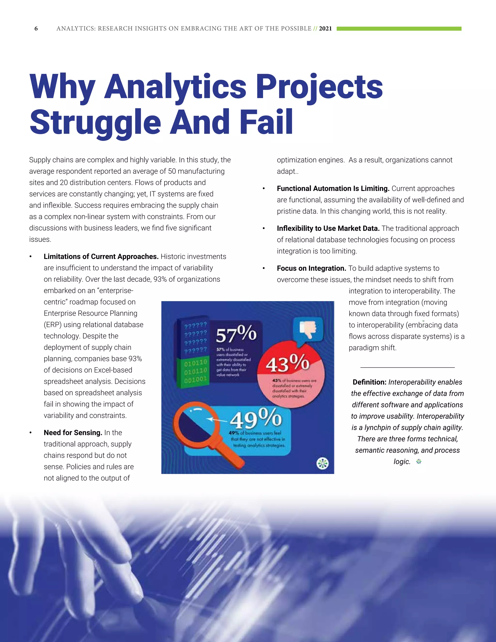 6 ANALYTICS: RESEARCH INSIGHTS ON EMBRACING THE ART OF THE POSSIBLE // 2021
Supply chains are complex and highly variable. In this study, the
average respondent reported an average of 50 manufacturing
sites and 20 distribution centers. Flows of products and
services are constantly changing; yet, IT systems are fixed
and inflexible. Success requires embracing the supply chain
as a complex non-linear system with constraints. From our
discussions with business leaders, we find five significant
issues.
•	 Limitations of Current Approaches. Historic investments
are insufficient to understand the impact of variability
on reliability. Over the last decade, 93% of organizations
embarked on an “enterprise-
centric” roadmap focused on
Enterprise Resource Planning
(ERP) using relational database
technology. Despite the
deployment of supply chain
planning, companies base 93%
of decisions on Excel-based
spreadsheet analysis. Decisions
based on spreadsheet analysis
fail in showing the impact of
variability and constraints.
•	 Need for Sensing. In the
traditional approach, supply
chains respond but do not
sense. Policies and rules are
not aligned to the output of
optimization engines. As a result, organizations cannot
adapt..
•	 Functional Automation Is Limiting. Current approaches
are functional, assuming the availability of well-defined and
pristine data. In this changing world, this is not reality.
•	 Inflexibility to Use Market Data. The traditional approach
of relational database technologies focusing on process
integration is too limiting.
•	 Focus on Integration. To build adaptive systems to
overcome these issues, the mindset needs to shift from
integration to interoperability. The
move from integration (moving
known data through fixed formats)
to interoperability (embracing data
flows across disparate systems) is a
paradigm shift.
______________________________
Definition: Interoperability enables
the effective exchange of data from
different software and applications
to improve usability. Interoperability
is a lynchpin of supply chain agility.
There are three forms technical,
semantic reasoning, and process
logic.
Why Analytics Projects
Struggle And Fail
 