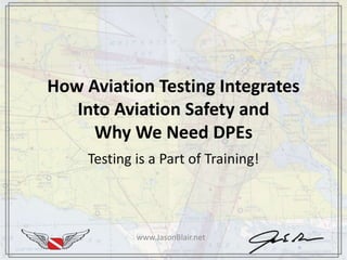 How Aviation Testing Integrates
Into Aviation Safety and
Why We Need DPEs
Testing is a Part of Training!
www.JasonBlair.net
 