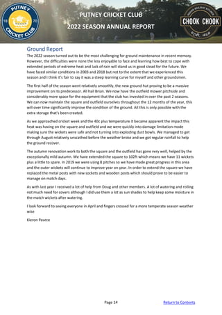Page 14 Return to Contents
PUTNEY CRICKET CLUB
2022 SEASON ANNUAL REPORT
Ground Report
The 2022 season turned out to be the most challenging for ground maintenance in recent memory.
However, the difficulties were none the less enjoyable to face and learning how best to cope with
extended periods of extreme heat and lack of rain will stand us in good stead for the future. We
have faced similar conditions in 2003 and 2018 but not to the extent that we experienced this
season and I think it's fair to say it was a steep learning curve for myself and other groundsmen.
The first half of the season went relatively smoothly, the new ground hut proving to be a massive
improvement on its predecessor. All hail Brian. We now have the outfield mower pitchside and
considerably more space for the equipment that the club has invested in over the past 2 seasons.
We can now maintain the square and outfield ourselves throughout the 12 months of the year, this
will over time significantly improve the condition of the ground. All this is only possible with the
extra storage that's been created.
As we approached cricket week and the 40c plus temperature it became apparent the impact this
heat was having on the square and outfield and we were quickly into damage limitation mode
making sure the wickets were safe and not turning into exploding dust bowls. We managed to get
through August relatively unscathed before the weather broke and we got regular rainfall to help
the ground recover.
The autumn renovation work to both the square and the outfield has gone very well, helped by the
exceptionally mild autumn. We have extended the square to 102ft which means we have 11 wickets
plus a little to spare. In 2019 we were using 8 pitches so we have made great progress in this area
and the outer wickets will continue to improve year on year. In order to extend the square we have
replaced the metal posts with new sockets and wooden posts which should prove to be easier to
manage on match days.
As with last year I received a lot of help from Doug and other members. A lot of watering and rolling
not much need for covers although I did use them a lot as sun shades to help keep some moisture in
the match wickets after watering.
I look forward to seeing everyone in April and fingers crossed for a more temperate season weather
wise
Kieron Pearce
 