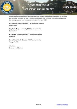 Page 17 Return to Contents
PUTNEY CRICKET CLUB
2022 SEASON ANNUAL REPORT
As ever the best thing with this team are the players and the camaraderie, competitive on the pitch
but no matter the result we have a good time during and after the game. I’m excited to see where
this team goes under new leadership next season, bring on 2023!
R.E. Haddock Trophy – Saturday 1st
XI Batsman of the Year
Alex Ockwell
Reg Weller Trophy – Saturday 1st
XI Bowler of the Year
Piers Jackson
H.A. Mawer Trophy – Saturday 1st
XI Fielder of the Year
Alex Hope
Shiraz Ahmed Bowl – Saturday 1st
XI Player of the Year
George Penfold
Alex Hope
Saturday 1st XI Captain
 