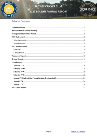 Page 2 Return to Contents
PUTNEY CRICKET CLUB
2022 SEASON ANNUAL REPORT
Table of Contents
Table of Contents ...................................................................................................................................2
Notice of Annual General Meeting........................................................................................................3
Management Committee Report...........................................................................................................5
2022 Club Awards...................................................................................................................................8
Saturday Awards.................................................................................................................................8
Sunday Awards....................................................................................................................................9
2022 Honours Board.............................................................................................................................10
Centuries...........................................................................................................................................10
5 Wicket Hauls ..................................................................................................................................11
Treasurer’s Report................................................................................................................................12
Ground Report......................................................................................................................................14
Team Reports .......................................................................................................................................15
Saturday 1st
XI...................................................................................................................................16
Saturday 2nd
XI..................................................................................................................................18
Saturday 3rd
XI ..................................................................................................................................20
Saturday 4th
XI ..................................................................................................................................22
Sunday 1st
XI (a.k.a Make Putney Sundays Great Again XI)............................................................24
Sunday 2nd
XI ....................................................................................................................................26
Sunday 3rd
XI.....................................................................................................................................30
2022 Office Holders..............................................................................................................................32
 