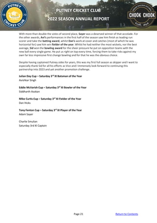 Page 21 Return to Contents
PUTNEY CRICKET CLUB
2022 SEASON ANNUAL REPORT
With more than double the votes of second place, Sayer was a deserved winner of that accolade. For
the other awards, Avi’s performances in the first half of the season saw him finish as leading run
scorer and take the batting award, whilst Dan’s work at cover and catches (most of which he was
horizontal for) saw him win fielder of the year. Whilst he had neither the most wickets, nor the best
average, Sid won the bowling award for the sheer pressure he put on opposition teams with the
new ball every single game. He put us right on top every time, forcing them to take risks against my
own far less impressive first change bowling and for that he was the obvious choice.
Despite having captained Putney sides for years, this was my first full season as skipper and I want to
especially thank Sid for all his efforts as Vice and I immensely look forward to continuing this
partnership into 2023 and yet another promotion challenge.
Julian Day Cup – Saturday 3rd
XI Batsman of the Year
Avishkar Singh
Eddie McVarish Cup – Saturday 3rd
XI Bowler of the Year
Siddharth Asokan
Mike Curtis Cup – Saturday 3rd
XI Fielder of the Year
Dan Hicks
Tony Fenton Cup – Saturday 3rd
XI Player of the Year
Adam Sayer
Charlie Smulian
Saturday 3rd XI Captain
 