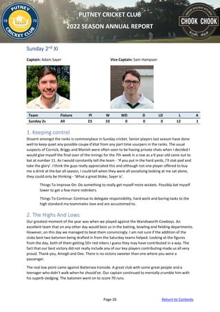 Page 26 Return to Contents
PUTNEY CRICKET CLUB
2022 SEASON ANNUAL REPORT
Sunday 2nd XI
Captain: Adam Sayer Vice Captain: Sam Hampson
Team Fixture Pl W WD D LD L A
Sunday 2s All 23 10 0 0 0 12 1
1. Keeping control
Dissent amongst the ranks is commonplace in Sunday cricket. Senior players last season have done
well to keep quiet any possible coupe d’état from any part time usurpers in the ranks. The usual
suspects of Cornick, Briggs and Manish were often seen to be having private chats when I decided I
would give myself the final over of the innings for the 7th week in a row as a 9 year old came out to
bat at number 11. As I would constantly tell the team - ‘If you put in the hard yards, I’ll stat-pad and
take the glory’. I think the guys really appreciated this and although not one player offered to buy
me a drink at the bar all season, I could tell when they were all socialising looking at me sat alone,
they could only be thinking - ‘What a great bloke, Sayer is’.
Things To Improve On: Do something to really get myself more wickets. Possibly bat myself
lower to get a few more redinkers.
Things To Continue: Continue to delegate responsibility, hard work and boring tasks to the
high standard my teammates love and are accustomed to.
2. The Highs And Lows
Our greatest moment of the year was when we played against the Wandsworth Cowboys. An
excellent team that on any other day would best us in the batting, bowling and fielding departments.
However, on this day we managed to beat them convincingly. I am not sure if the addition of the
clubs best two batsmen being drafted in from the Saturday teams helped. Looking at the figures
from the day, both of them getting 50+ red-inkers I guess they may have contributed in a way. The
fact that our best victory did not really include any of our key players contributing made us all very
proud. Thank you, Amogh and Dev. There is no victory sweeter than one where you were a
passenger.
The real low point came against Battersea Ironside. A great club with some great people and a
teenager who didn’t walk when he should’ve. Our captain continued to mentally crumble him with
his superb sledging. The batsmen went on to score 70 runs.
 