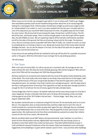 Page 27 Return to Contents
PUTNEY CRICKET CLUB
2022 SEASON ANNUAL REPORT
When it was our turn to bat, we managed to get within 2 runs of victory with 7 balls to go. Briggsy,
who had batted superbly could see the headlines being written about him as he swung languidly
looking for a champagne finish. Unfortunately, the ball went straight up and he was caught at mid-
on. Suhayl walked in at number 11. Just 2 runs were needed from the last over. A simple task for a
man of his experience you may think? Well Suhayl took him time. He padded away the first 4 balls
for some reason. We all assumed he was teasing the oppo. Giving them a whiff of victory. The 5th
ball of the over, and Suhayl swings. There is almost enough power in the shot to get off the square.
Alas, the ball dribbles to cover. We are expecting a big hit off the last ball, and fireworks would be
set off on the sides of the ground. No! We are all wrong, Suhyal calls for the single. The batsmen
cross, they are running as quick as possible! Will they make it? Sadly, not. Suhayl runs and is so close
to completing the run to bring us level on runs. Being only 4 yards short of the crease when the ball
dislodges the bails - we can see the despair in his face. On the side of the pitch we are aghast. Not
that we lost, but the fact Suhayl ran.
It was only as he was walking off that we realised he had to go off the pitch for a possible concussion
earlier in the game. With this information it was no longer fair to ask probing questions.
We did anyway.
3. The Team
With a win ratio of around 50%, It is safe to say we are a consistent side. On average we win one
week and lose the next. We keep the mind and body guessing. Who will be hungover? Who will turn
up on time? Who will the new players be? Will they be good blokes?
All these questions are answered each weekend with the result of the game mostly dictated by none
of the above. The result really only comes down to one thing. How many kids are on the oppo’s side?
The best performances of the year are generally decided on how bad the oppo were rather than
how good we were. For example, if we drop 4 catches (our average per game) - and the oppo drop 6,
we have a really good chance of winning. If the opposition are bad, we look poor-average and that is
enough for the 2’s to fall over the line of victory against the lads and dads teams.
Tommy Briggs had a hell of a season. He bowled really well and let every drop escape his mind like it
never happened. He does remember that there were 14 drops off his bowling in total, but holds
nothing against any of the ‘Sh*t fielders that we have’. - Thomas Briggs - April, May, June, July,
August, September 2022.
Nic Saunders started the year as a batsman and got his first ever 50. He eventually went on to score
68 runs. The opposition were so impressed that they said they might start to learn the rules of
cricket and play for a second time when we play them again this year. Although they are a football
team, they fielded better than us most of the time. They dropped Nic 4 times and missed 2 runout
opportunities. We really learned a lot from them and decided we wanted to emulate their relative
success for the rest of our season. We almost did.
Manish and Gokul both scored 100* before retiring involuntarily. Sayer had been run out from a
direct hit from the boundary and was slightly bitter that everyone else was having success so
decided to retire them before they made him look worse. They both batted brilliantly all year in
truth and Manish retained his Batsman of the Year Award. Gokul was leading the race until he got
triggered by Jimmy Raddings in a game which started a spiral in form. I was out there when Raddings
 