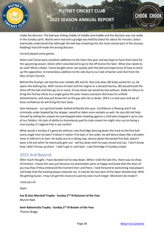 Page 28 Return to Contents
PUTNEY CRICKET CLUB
2022 SEASON ANNUAL REPORT
made the decision. The ball was hitting middle of middle and middle and the decision was not really
in the Sunday spirit. Words were had and a grudge was held by Gokul for about 45 minutes. Gokul
eventually understood that although the ball was smashing into the most central part of the stumps,
Raddings had still made the wrong decision.
Cornick played some games.
Kelvin and Tamal were excellent additions to the team this year and we hope to have them back for
the upcoming season. Kelvin often volunteered to go to the off licence for beer. What else needs to
be said? What a bloke. Tamal bought some real quality with the ball and experience of how to wind
up the opposition. A tremendous addition to the side due to our lack of banter and chat from the
likes of Sam Cornick.
Behind the Stumps, we had the ever reliable JBS and OJ. Not only does JBS keep wicket for us, He
opens the batting too. With nerves of steel and the engine or a duracell bunny, JBS would knock the
shine off the ball and then go on to score. A true talent we would be lost without. Sadly his failure to
bring the Putney Ultras to a single game this year means everyone dismisses his onfield
achievements, and now just know him as the guy who let us down. 2023 is a new year and we all
have confidence he will bring the fans back.
Sam Hampson - our spiritual leader batted brilliantly this year. Confidence is flowing and if not
criminally under bowled by the skipper, would’ve taken more wickets as well. He also did not help
himself by telling the umpire he overstepped when bowling against a child who chipped it up to one
of our fielders. His lack of ability to shamelessly pad his stats means he might miss out on being a
true Sunday 2’s legend if he is not careful!
What would a Sunday 2’s game be without Luke Partridge dancing down the track to the first ball -
every single time he bats? It doesn't matter if he bats in the order, he will dance down like a drunken
mess in Inferno’s at 3am. He walks out to a Viking clap, dances down the wicket first ball, doesn't
wear a lid and when he eventually gets out - will lay down with his eyes closed and say, ‘I don’t know
how I didn't throw up there - I didn't get in until 6am’. Luke Partridge IS Sunday cricket.
2023 And Beyond.
After much thought, I have decided not to step down. When I told the lads this, there was no show
of emotion. I know this was just because my teammates were so happy and knew that the tears of
joy may flow if they embraced the moment then and there. I look forward to welcoming new players
and hope that the existing players tolerate me. It may be the last year of the Sayer dictatorship. With
life getting busier, I may not get the chance to pad my stats much longer. Mutineers be ready!!!
I love you all.
Sayer.
Eve & Stan Marshall Trophy - Sunday 2nd
XI Batsman of the Year
Manish Naik
Amir Rahemtulla Trophy - Sunday 2nd
XI Bowler of the Year
Thomas Briggs
 
