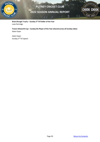 Page 29 Return to Contents
PUTNEY CRICKET CLUB
2022 SEASON ANNUAL REPORT
Brian Brough Trophy – Sunday 2nd
XI Fielder of the Year
Luke Partridge
Trevor Ashworth Cup – Sunday XIs Player of the Year (shared across all Sunday sides)
Adam Sayer
Adam Sayer
Sunday 2nd
XI Captain
 