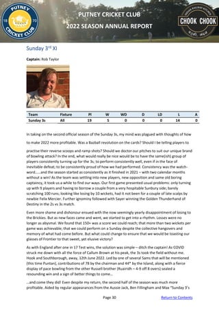 Page 30 Return to Contents
PUTNEY CRICKET CLUB
2022 SEASON ANNUAL REPORT
Sunday 3rd XI
Captain: Rob Taylor
Team Fixture Pl W WD D LD L A
Sunday 3s All 19 5 0 0 0 14 0
In taking on the second official season of the Sunday 3s, my mind was plagued with thoughts of how
to make 2022 more profitable. Was a Bazball revolution on the cards? Should I be telling players to
practise their reverse scoops and ramp shots? Should we doctor our pitches to suit our unique brand
of bowling attack? In the end, what would really be nice would be to have the same(ish) group of
players consistently turning up for the 3s; to perform consistently well, even if in the face of
inevitable defeat; to be consistently proud of how we had performed. Consistency was the watch-
word……and the season started as consistently as it finished in 2021 – with two calendar months
without a win! As the team was settling into new players, new opposition and same old boring
captaincy, it took us a while to find our ways. Our first game presented usual problems: only turning
up with 9 players and having to borrow a couple from a very hospitable Sunbury side; barely
scratching 100 runs; looking like losing by 10 wickets, had it not been for a couple of late scalps by
newbie Felix Mercier. Further ignominy followed with Sayer winning the Golden Thunderhand of
Destiny in the 2s vs 3s match.
Even more shame and dishonour ensued with the now seemingly yearly disappointment of losing to
the Brickies. But as new faces came and went, we started to get into a rhythm. Losses were no
longer as abysmal. We found that 150+ was a score we could reach; that more than two wickets per
game was achievable; that we could perform on a Sunday despite the collective hangovers and
memory of what had come before. But what could change to ensure that we would be toasting our
glasses of Frontier to that sweet, yet elusive victory?
As with England after one in 17 Test wins, the solution was simple – ditch the captain! As COVID
struck me down with all the force of Callum Brown at his peak, the 3s took the field without me.
Hook and Southborough, away, 12th June 2022. Led by one of several Sams that will be mentioned
(this time Puntan), contributions of 78 by the chairman and 44* by the Island, along with a fierce
display of pace bowling from the other Russell brother (Ruairidh – 4-9 off 8 overs) sealed a
resounding win and a sign of better things to come…
…and come they did! Even despite my return, the second half of the season was much more
profitable. Aided by regular appearances from the Aussie Jack, Ben Fillingham and Max “Sunday 3’s
 