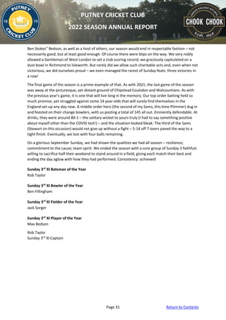 Page 31 Return to Contents
PUTNEY CRICKET CLUB
2022 SEASON ANNUAL REPORT
Ben Stokes” Bedson, as well as a host of others, our season would end in respectable fashion – not
necessarily good, but at least good enough. Of course there were blips on the way. We very nobly
allowed a Gentleman of West London to set a club scoring record; we graciously capitulated on a
dust bowl in Richmond to Isleworth. But rarely did we allow such charitable acts and, even when not
victorious, we did ourselves proud – we even managed the rarest of Sunday feats: three victories in
a row!
The final game of the season is a prime example of that. As with 2021, the last game of the season
was away at the picturesque, yet distant ground of Chipstead Coulsdon and Walcountians. As with
the previous year’s game, it is one that will live long in the memory. Our top order batting held so
much promise, yet struggled against some 14 year-olds that will surely find themselves in the
England set-up any day now. A middle order hero (the second of my Sams, this time Plimmer) dug in
and feasted on their change bowlers, with us posting a total of 145 all out. Eminently defendable. At
drinks, they were around 80-1 – the solitary wicket to yours truly (I had to say something positive
about myself other than the COVID test!) – and the situation looked bleak. The third of the Sams
(Stewart on this occasion) would not give up without a fight – 5-14 off 7 overs paved the way to a
tight finish. Eventually, we lost with four balls remaining.
On a glorious September Sunday, we had shown the qualities we had all season – resilience;
commitment to the cause; team spirit. We ended the season with a core group of Sunday 3 faithfuls
willing to sacrifice half their weekend to stand around in a field, giving each match their best and
ending the day aglow with how they had performed. Consistency: achieved!
Sunday 3rd
XI Batsman of the Year
Rob Taylor
Sunday 3rd
XI Bowler of the Year
Ben Fillingham
Sunday 3rd
XI Fielder of the Year
Jack Sorger
Sunday 3rd
XI Player of the Year
Max Bedson
Rob Taylor
Sunday 3rd
XI Captain
 