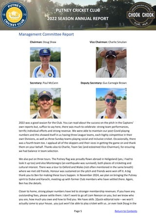 Page 5 Return to Contents
PUTNEY CRICKET CLUB
2022 SEASON ANNUAL REPORT
Management Committee Report
Chairman: Doug Shaw Vice Chairman: Charlie Smulian
Secretary: Paul McCann Deputy Secretary: Gus Carnegie Brown
2022 was a good season for the Club. You can read about the success on the pitch in the Captains’
own reports but, suffice to say here, there was much to celebrate: strong team performances,
terrific individual efforts and strong revenue. We were able to maintain our post-Covid playing
numbers and this showed itself in us having three League teams, each highly competitive in their
own Divisions, as well as three Sunday teams playing social and inclusive cricket. Occasionally, there
was a fourth team too. I applaud all of the skippers and their vices in getting the game on and thank
them on your behalf. Thanks also to Charlie, Team Sec (and esteemed Vice-Chairman), for ensuring
we had balance in team selection.
We also put on three tours. The Putney flag was proudly flown abroad in Heligoland (yes, I had to
look it up too) and also Montenegro (an earthquake was survived), both places of cricketing and
cultural interest. There was a tour to Oxford and Wales (not often mentioned in the same breath)
where we met old friends. Honour was sustained on the pitch and friends were won off it. A big
thank you to Ben for making these tours happen. In November 2024, we plan on bringing the Putney
spirit to Dubai and Karachi, meeting up with former Club members who have settled there. Again,
Ben has the details.
Closer to home, strong player numbers have led to stronger membership revenues. If you have any
outstanding fees, please settle them. I don’t want to go all Liam Neeson on you, but we know who
you are, how much you owe and how to find you. We have skills. [Quick editorial note – we won’t
actually come to your house…you just won’t be able to play cricket with us…or ever look Doug in the
 