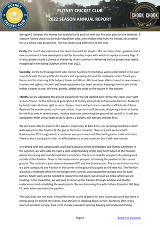 Page 6 Return to Contents
PUTNEY CRICKET CLUB
2022 SEASON ANNUAL REPORT
eye again]. Anyway, this money has enabled us to push on with our five year plan (on the website). A
massive Putney shout-out to Brian MacMillan who, with modest help from his friends, has created
for us a whole new ground hut. This has made a big difference to the Club.
Firstly, the match day experience has been improved for players. We can store chairs, gazebos and a
new scoreboard. I have developed a zeal for boundary ropes with which to replace crummy flags. If
it rains, players stand a chance of sheltering. Brian’s service in delivering the hut project was rightly
recognised in him being Clubman of the Year 2022.
Secondly, on the turf management side, Kieron has done tremendous work (understated in his own
report) despite the very difficult climatics and a growing demand for midweek cricket. Thank you,
Kieron and his charming little helpers Xavier and Gloria. We have been able to invest in new mowers,
brushes and spikers. Ancient and heavy equipment has been serviced. Keeping more kit pitch-side
makes it easier to use. We have, quietly, added two strips to the square in the autumn.
Thirdly, we are upgrading the ground equipment: the old scaffold pole, throw-the-ropes-over sight
screens? Gone. To the distress of generations of Putney school kids and personal trainers. Replaced
by handcrank roll-down sight screens. Square chains and yet more unwieldy scaffold poles? Gone.
Replaced by wooden posts and a rope cordon. Important stuff because, skippering a team at home
for the first time in several years, I realise how time consuming the ground set up drill is. A real pre-
occupation when all you want to do is count 11 players, win the toss and bat first.
We were also able to invest in the players’ experience at Barn Elms, our second ground but a short
walk away from the Pavilion (if the gap in the fence remains). There is a joint venture with
Roehampton CC through which a container was purchased and filled with gazebo, table and chairs.
There is also a hand pitch roller. Its effectiveness is as yet uncertain but it will raise morale.
In meeting with the Conservators and Chief Executive of the Wimbledon and Putney Commons in
the summer, we were able to reach a joint understanding of the long-term future of the Pavilion,
whose increasing external decrepitude is a concern. There is no realistic prospect of a playing area
outside of the Pavilion. There is the medium-term prospect of moving the pavilion to the current
ground. This could be a joint venture between PCC and the Conservators. The current vision for this
is a joint compound and Pavilion in the corner of the ground occupied by the new hut. The Pavilion
would be a midweek office for the Ranger with a jointly-used equipment storage area for both
parties. Much work will be needed to realise this end point, but at least we know where we are
heading. In the meantime, we will seek to shore up the Pavilion through window and shutter
replacement and recladding the weak points. We are discussing this with Fulham Compton Old Boys
FC, with whom we share the pavilion.
The Club does not run itself. A heartfelt thanks to the skippers for their match day work but there is
plenty going on behind the scenes. Paul McCann is stepping down as Hon. Secretary after many
years of excellent service, Paul is not merely a waspish opening bowling and underperforming
 