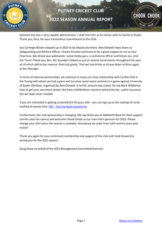 Page 7 Return to Contents
PUTNEY CRICKET CLUB
2022 SEASON ANNUAL REPORT
batsmen but also a very capable administrator. I shall miss him as he moves with his family to Dubai.
Thank you, Paul, for your tremendous commitment to the Club.
Gus Carnegie Brown stepped up in 2022 to be Deputy Secretary. Alex Ockwell steps down as
Safeguarding and Welfare Officer. Charlie Smulian continues to be a great support to me as Vice
Chairman. Ben Brook was webmaster, social media guru, e-commerce officer and fixture sec. And
the Tours! Thank you, Ben. Nic Saunders helped us put on several social events throughout the year,
all of which add to bar revenue. And club gaiety. That we had drinks at all was down to Brian again
as Bar Manager.
In terms of external partnerships, we continue to enjoy our close relationship with Cardiac Risk in
the Young with whom we had a giant and lucrative social event centred on a game against University
of Exeter Old Boys, organised by Alex Ockwell. A terrific amount was raised. Do ask Mark Wibberley
how to get your own heart tested. We have a defibrillator machine behind the bar, useful insurance
but we hope never needed.
If you are interested in getting screened (14-35 years old) – you can sign up to the mailing list to be
notified of events here: CRY - Test my heart Interest list
Furthermore, the club sponsorship is changing. We say thank you to OakNorth Bank for their support
(terrific rates for savers) and welcome Chook Chook as our main shirt sponsors for 2023. Please
change your shirt when the new kit is available. And please do order from Sahil and his team post
match!
Thank you again for your continued membership and support of the club and I look forward to
seeing you for the 2023 season!
Doug Shaw on behalf of the 2022 Management CommitteeChairman
 