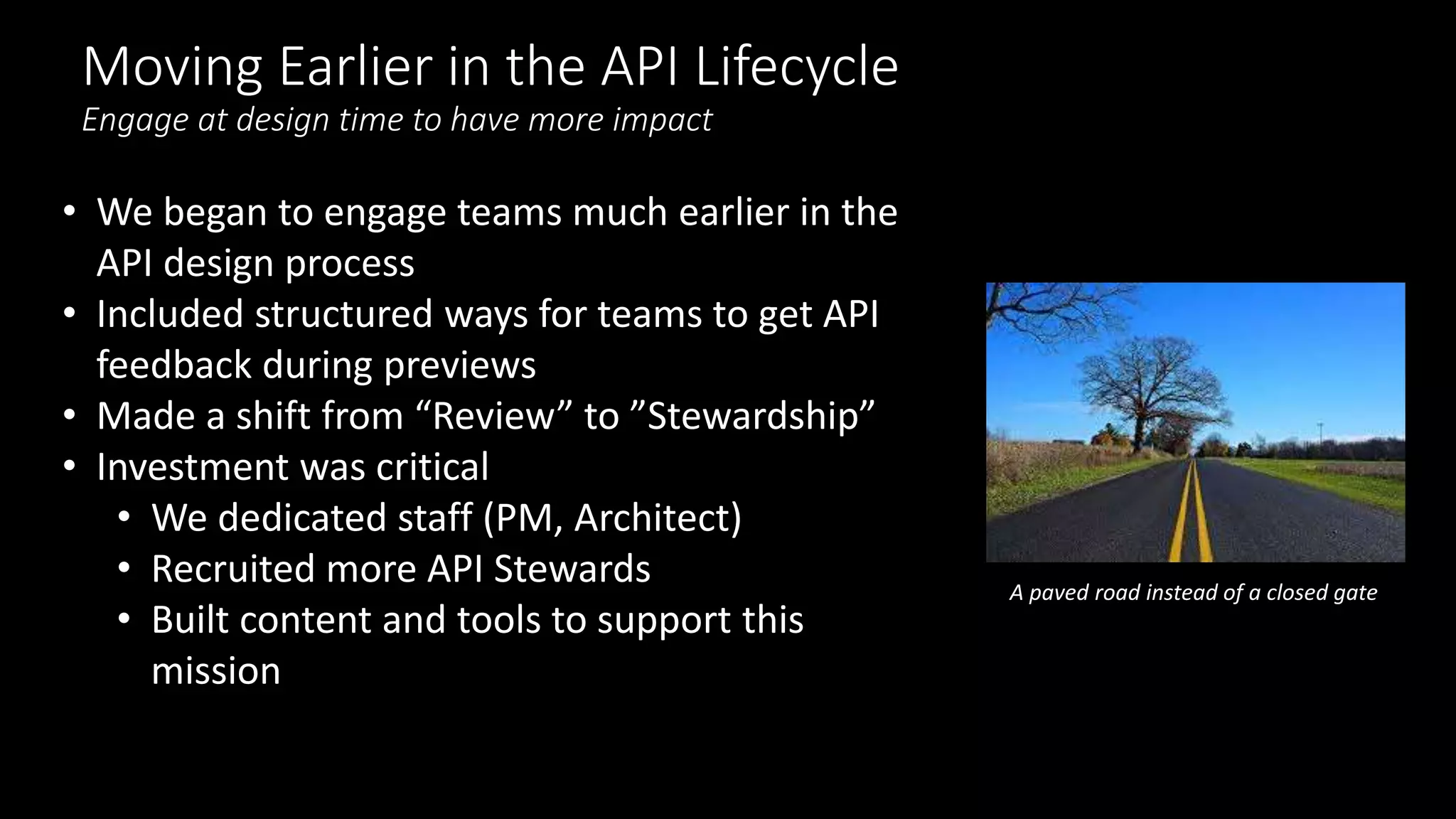 Moving Earlier in the API Lifecycle
Engage at design time to have more impact
• We began to engage teams much earlier in the
API design process
• Included structured ways for teams to get API
feedback during previews
• Made a shift from “Review” to ”Stewardship”
• Investment was critical
• We dedicated staff (PM, Architect)
• Recruited more API Stewards
• Built content and tools to support this
mission
A paved road instead of a closed gate
 