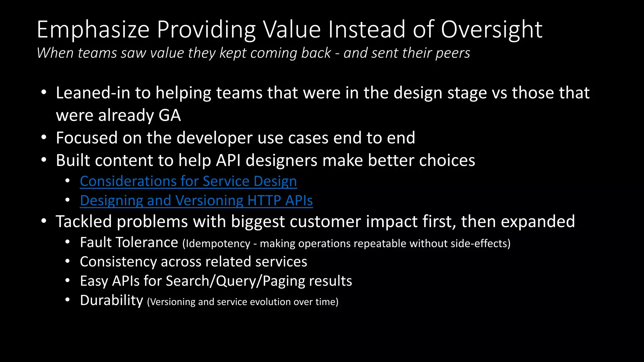 Emphasize Providing Value Instead of Oversight
When teams saw value they kept coming back - and sent their peers
• Leaned-in to helping teams that were in the design stage vs those that
were already GA
• Focused on the developer use cases end to end
• Built content to help API designers make better choices
• Considerations for Service Design
• Designing and Versioning HTTP APIs
• Tackled problems with biggest customer impact first, then expanded
• Fault Tolerance (Idempotency - making operations repeatable without side-effects)
• Consistency across related services
• Easy APIs for Search/Query/Paging results
• Durability (Versioning and service evolution over time)
 