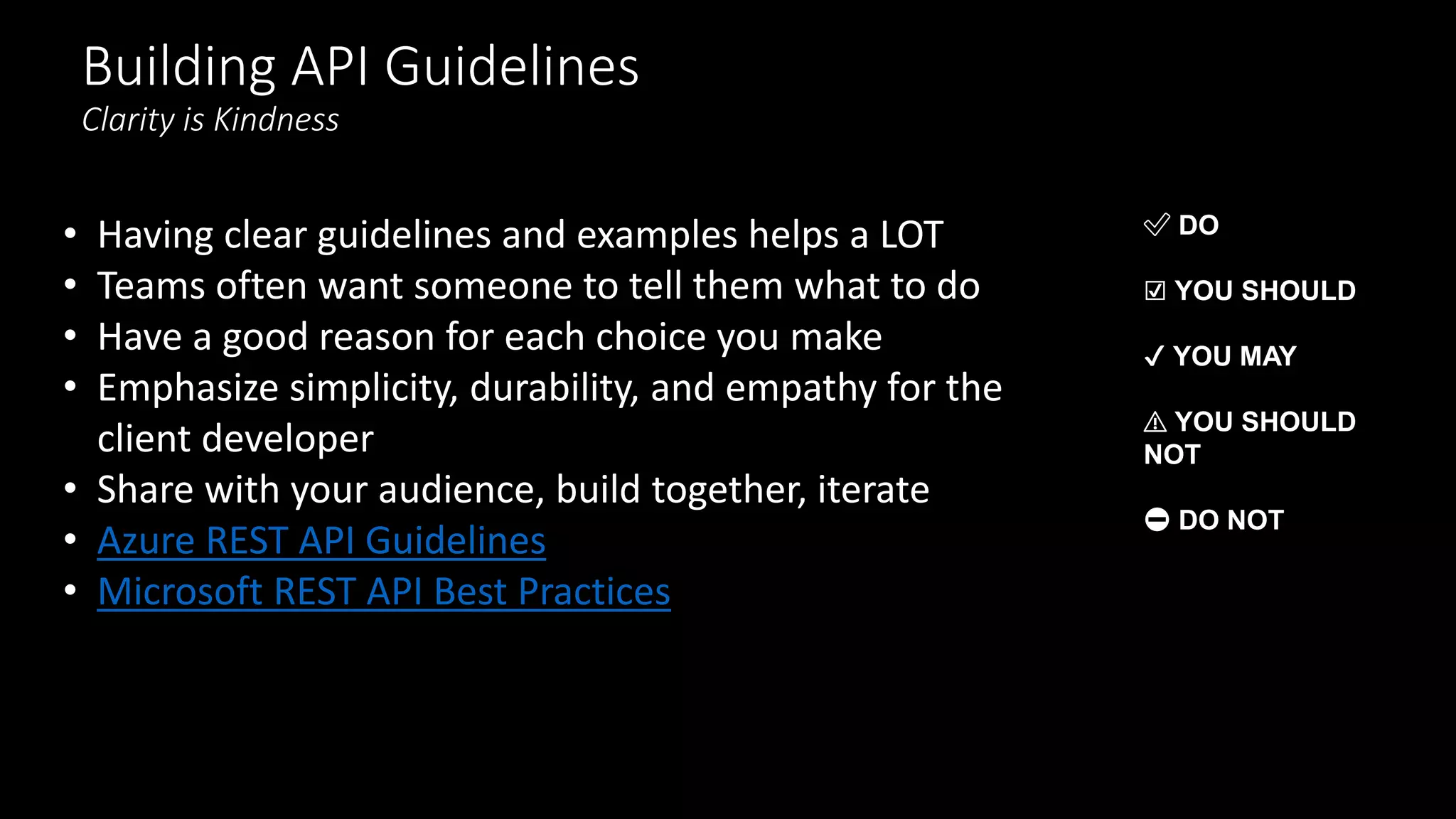 Building API Guidelines
Clarity is Kindness
• Having clear guidelines and examples helps a LOT
• Teams often want someone to tell them what to do
• Have a good reason for each choice you make
• Emphasize simplicity, durability, and empathy for the
client developer
• Share with your audience, build together, iterate
• Azure REST API Guidelines
• Microsoft REST API Best Practices
✅ DO
☑️ YOU SHOULD
✔️ YOU MAY
⚠️ YOU SHOULD
NOT
⛔ DO NOT
 