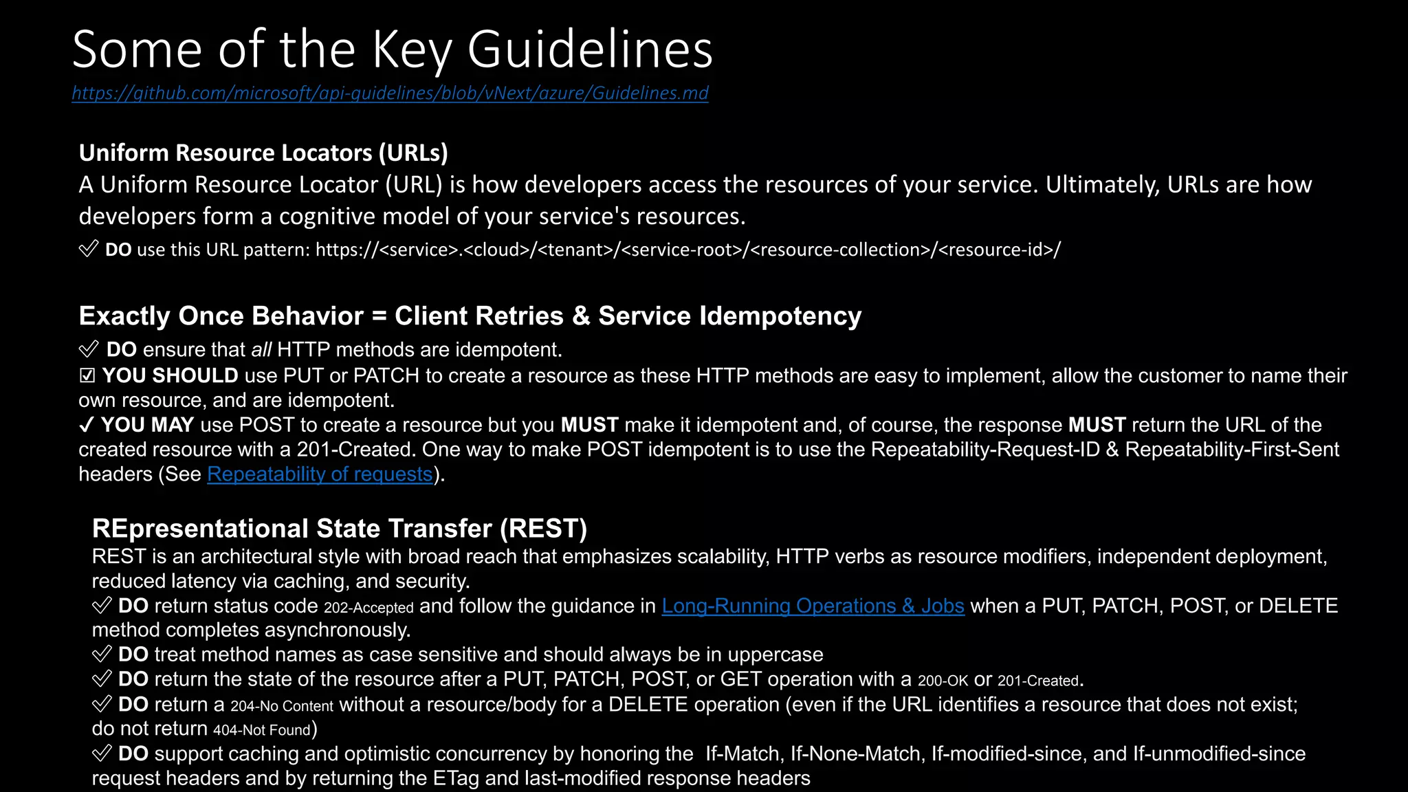 Some of the Key Guidelines
https://github.com/microsoft/api-guidelines/blob/vNext/azure/Guidelines.md
Uniform Resource Locators (URLs)
A Uniform Resource Locator (URL) is how developers access the resources of your service. Ultimately, URLs are how
developers form a cognitive model of your service's resources.
✅ DO use this URL pattern: https://<service>.<cloud>/<tenant>/<service-root>/<resource-collection>/<resource-id>/
Exactly Once Behavior = Client Retries & Service Idempotency
✅ DO ensure that all HTTP methods are idempotent.
☑️ YOU SHOULD use PUT or PATCH to create a resource as these HTTP methods are easy to implement, allow the customer to name their
own resource, and are idempotent.
✔️ YOU MAY use POST to create a resource but you MUST make it idempotent and, of course, the response MUST return the URL of the
created resource with a 201-Created. One way to make POST idempotent is to use the Repeatability-Request-ID & Repeatability-First-Sent
headers (See Repeatability of requests).
REpresentational State Transfer (REST)
REST is an architectural style with broad reach that emphasizes scalability, HTTP verbs as resource modifiers, independent deployment,
reduced latency via caching, and security.
✅ DO return status code 202-Accepted and follow the guidance in Long-Running Operations & Jobs when a PUT, PATCH, POST, or DELETE
method completes asynchronously.
✅ DO treat method names as case sensitive and should always be in uppercase
✅ DO return the state of the resource after a PUT, PATCH, POST, or GET operation with a 200-OK or 201-Created.
✅ DO return a 204-No Content without a resource/body for a DELETE operation (even if the URL identifies a resource that does not exist;
do not return 404-Not Found)
✅ DO support caching and optimistic concurrency by honoring the If-Match, If-None-Match, If-modified-since, and If-unmodified-since
request headers and by returning the ETag and last-modified response headers
 