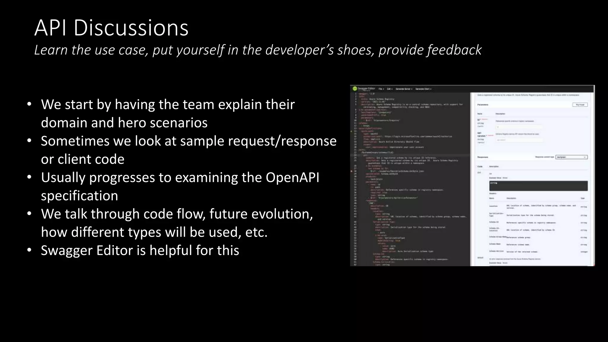 API Discussions
Learn the use case, put yourself in the developer’s shoes, provide feedback
• We start by having the team explain their
domain and hero scenarios
• Sometimes we look at sample request/response
or client code
• Usually progresses to examining the OpenAPI
specification
• We talk through code flow, future evolution,
how different types will be used, etc.
• Swagger Editor is helpful for this
 