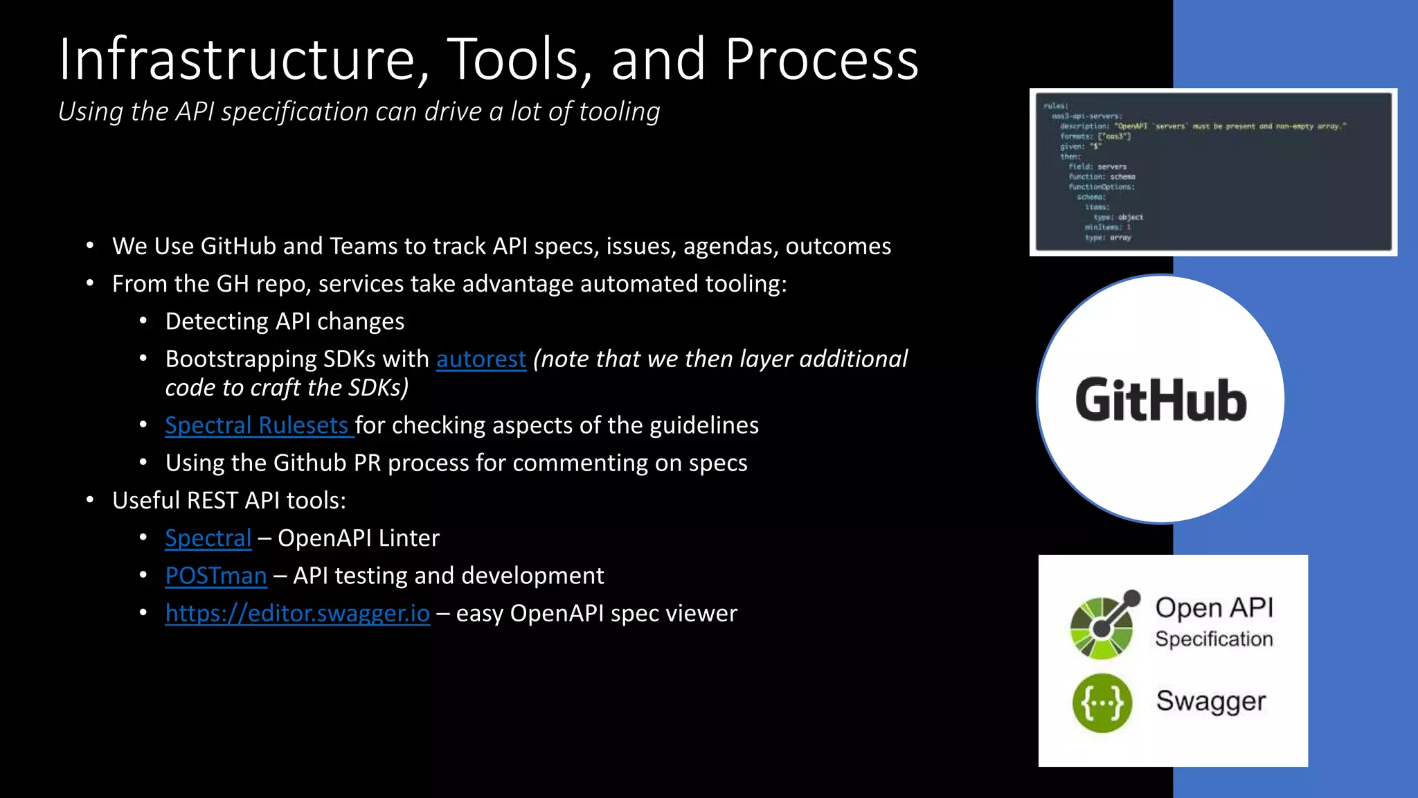 Infrastructure, Tools, and Process
Using the API specification can drive a lot of tooling
• We Use GitHub and Teams to track API specs, issues, agendas, outcomes
• From the GH repo, services take advantage automated tooling:
• Detecting API changes
• Bootstrapping SDKs with autorest (note that we then layer additional
code to craft the SDKs)
• Spectral Rulesets for checking aspects of the guidelines
• Using the Github PR process for commenting on specs
• Useful REST API tools:
• Spectral – OpenAPI Linter
• POSTman – API testing and development
• https://editor.swagger.io – easy OpenAPI spec viewer
 