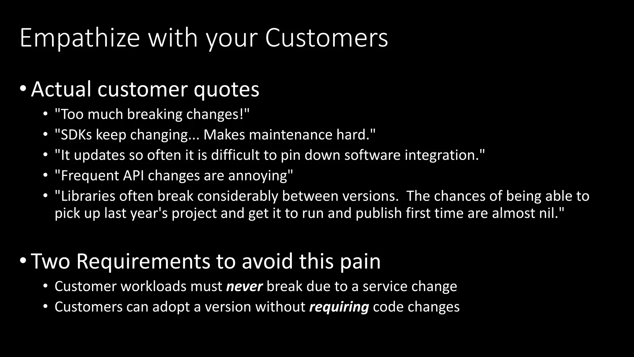 •Actual customer quotes
• "Too much breaking changes!"​
• "SDKs keep changing... Makes maintenance hard."​
• "It updates so often it is difficult to pin down software integration."​
• "Frequent API changes are annoying"​
• "Libraries often break considerably between versions. The chances of being able to
pick up last year's project and get it to run and publish first time are almost nil."​
•Two Requirements to avoid this pain
• Customer workloads must never break due to a service change
• Customers can adopt a version without requiring code changes
Empathize with your Customers
 