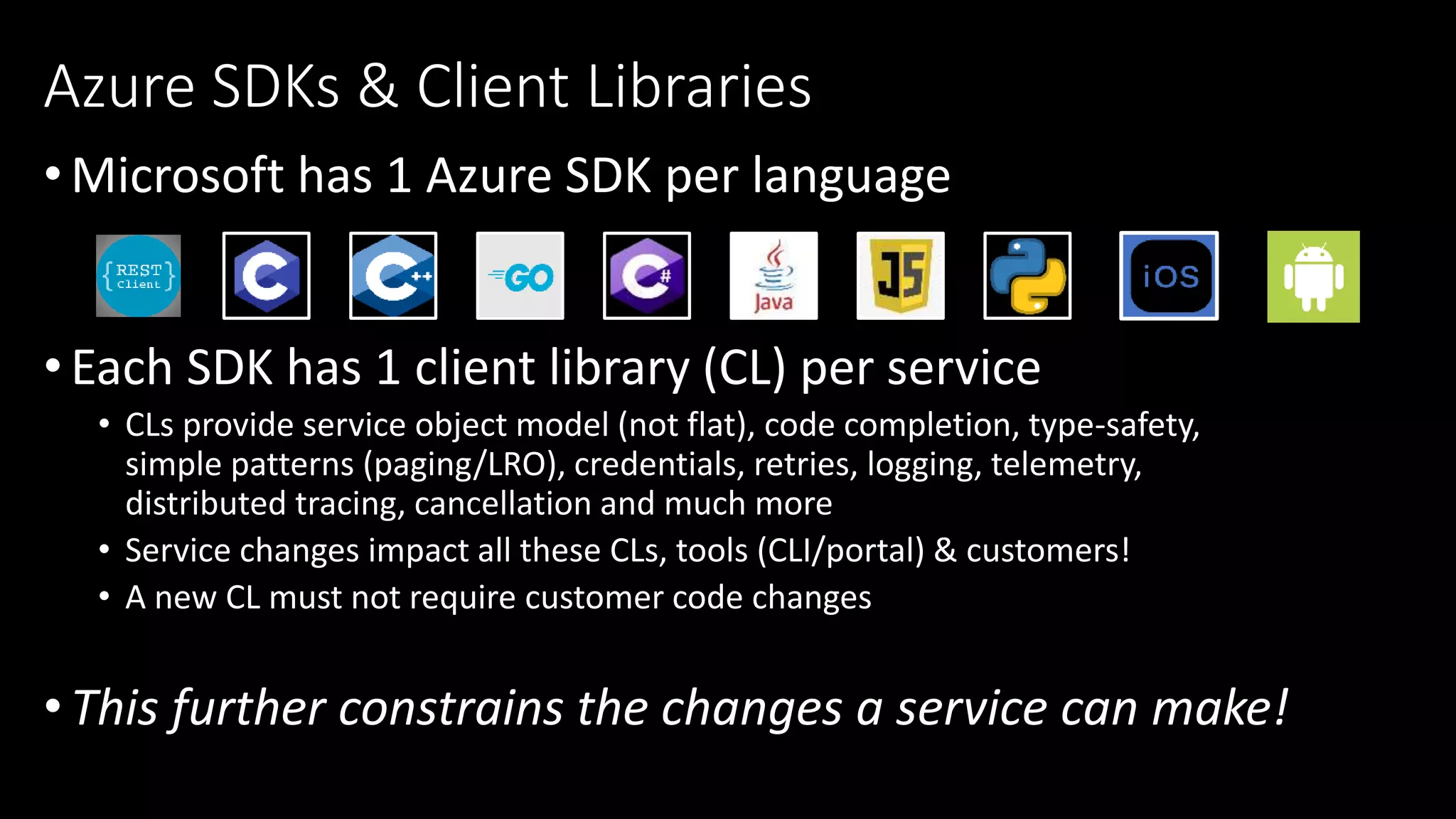 •Microsoft has 1 Azure SDK per language
•Each SDK has 1 client library (CL) per service
• CLs provide service object model (not flat), code completion, type-safety,
simple patterns (paging/LRO), credentials, retries, logging, telemetry,
distributed tracing, cancellation and much more
• Service changes impact all these CLs, tools (CLI/portal) & customers!
• A new CL must not require customer code changes
•This further constrains the changes a service can make!
Azure SDKs & Client Libraries
 
