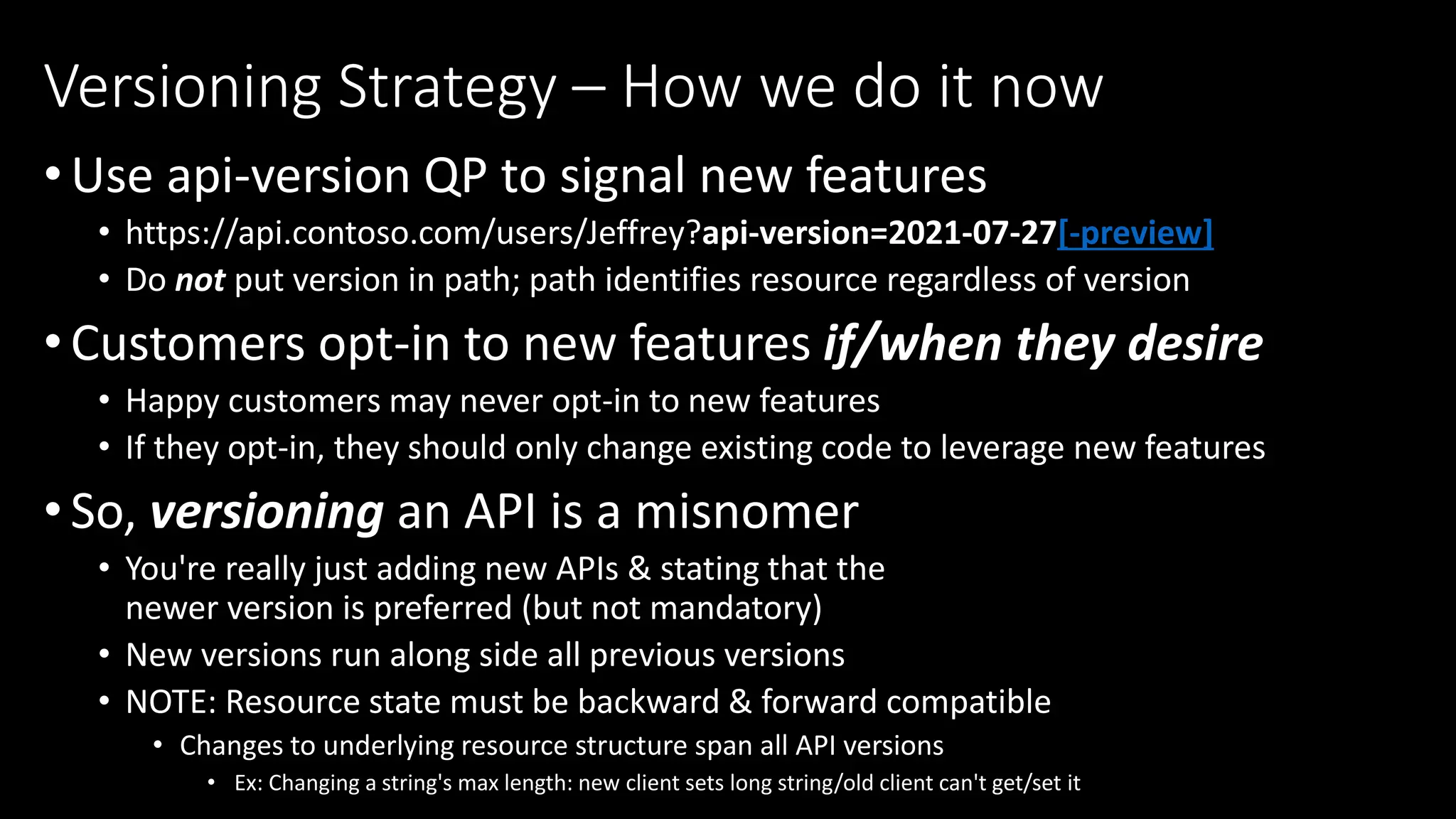 •Use api-version QP to signal new features
• https://api.contoso.com/users/Jeffrey?api-version=2021-07-27[-preview]
• Do not put version in path; path identifies resource regardless of version
•Customers opt-in to new features if/when they desire
• Happy customers may never opt-in to new features
• If they opt-in, they should only change existing code to leverage new features
•So, versioning an API is a misnomer
• You're really just adding new APIs & stating that the
newer version is preferred (but not mandatory)
• New versions run along side all previous versions
• NOTE: Resource state must be backward & forward compatible
• Changes to underlying resource structure span all API versions
• Ex: Changing a string's max length: new client sets long string/old client can't get/set it
Versioning Strategy – How we do it now
 