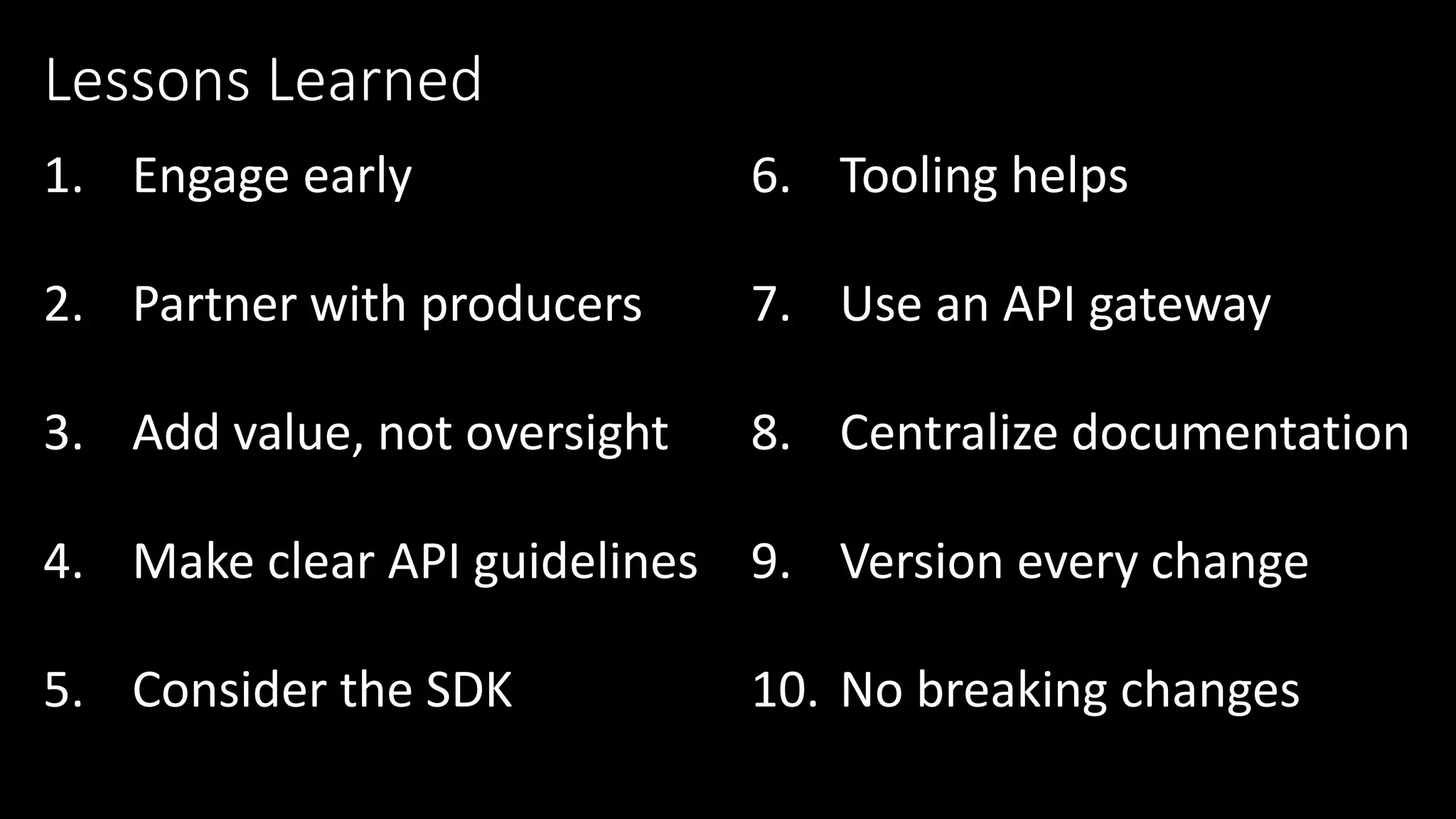 1. Engage early
2. Partner with producers
3. Add value, not oversight
4. Make clear API guidelines
5. Consider the SDK
Lessons Learned
6. Tooling helps
7. Use an API gateway
8. Centralize documentation
9. Version every change
10. No breaking changes
 