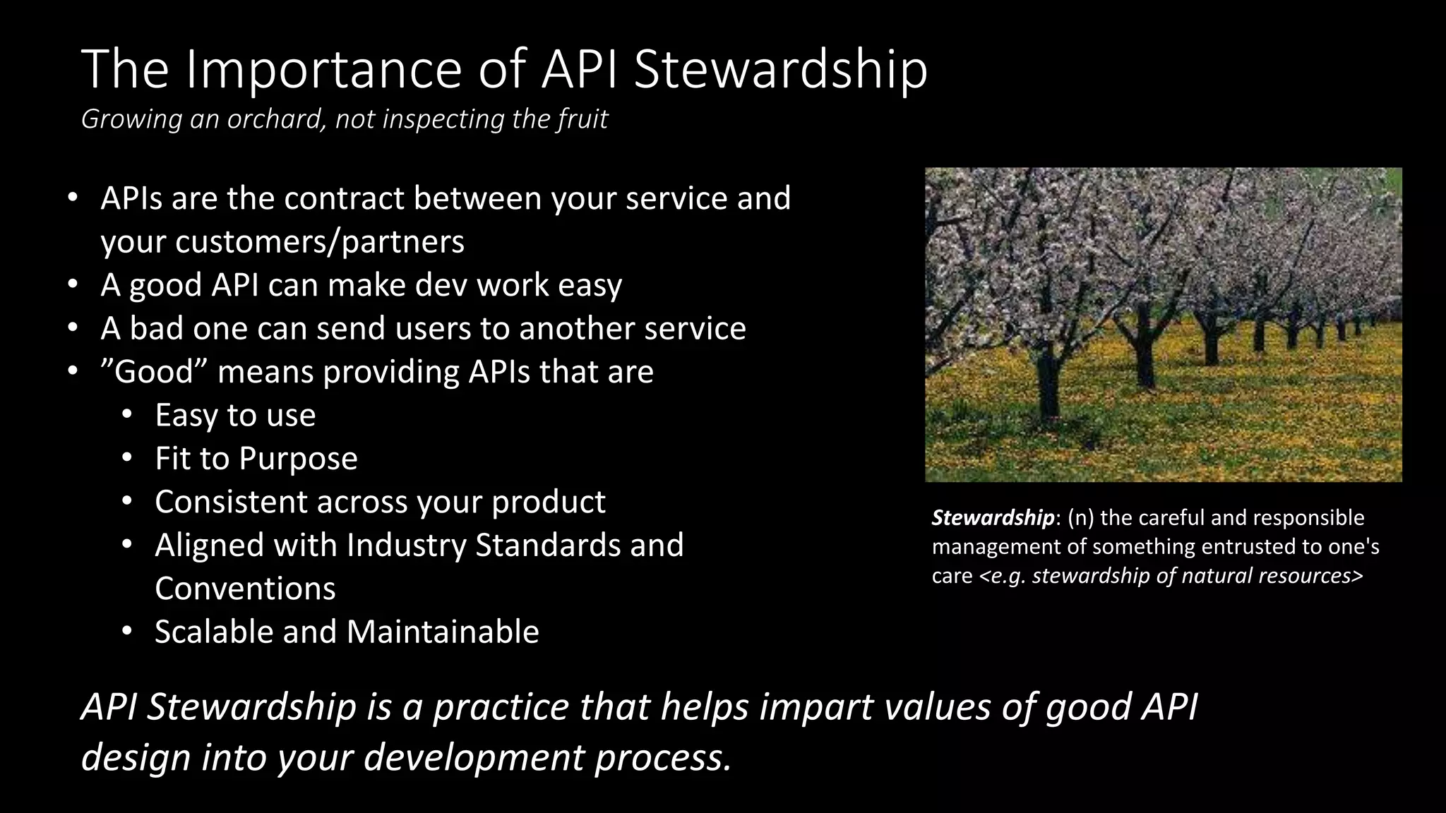 The Importance of API Stewardship
Growing an orchard, not inspecting the fruit
Stewardship: (n) the careful and responsible
management of something entrusted to one's
care <e.g. stewardship of natural resources>
• APIs are the contract between your service and
your customers/partners
• A good API can make dev work easy
• A bad one can send users to another service
• ”Good” means providing APIs that are
• Easy to use
• Fit to Purpose
• Consistent across your product
• Aligned with Industry Standards and
Conventions
• Scalable and Maintainable
API Stewardship is a practice that helps impart values of good API
design into your development process.
 