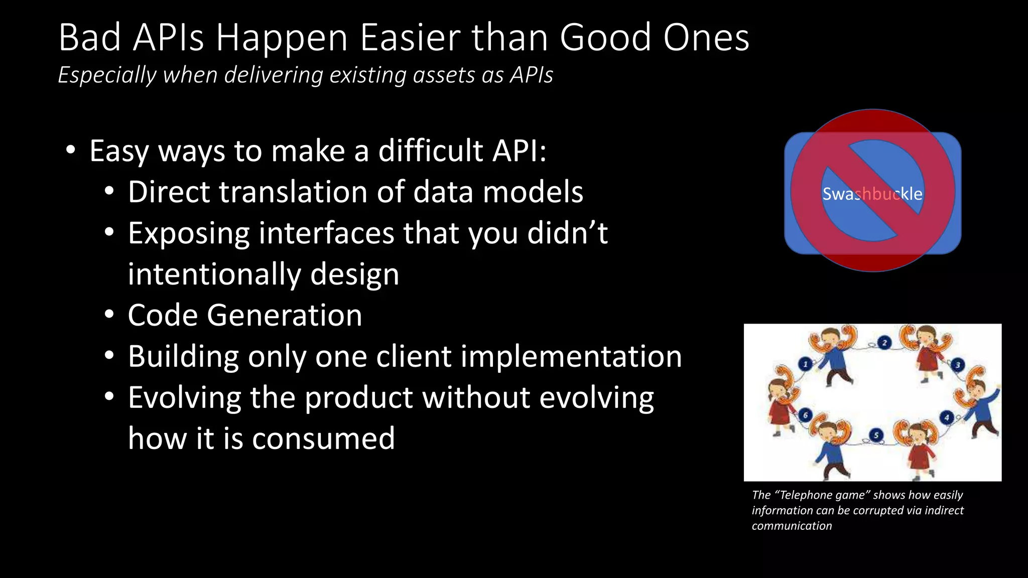 Bad APIs Happen Easier than Good Ones
Especially when delivering existing assets as APIs
• Easy ways to make a difficult API:
• Direct translation of data models
• Exposing interfaces that you didn’t
intentionally design
• Code Generation
• Building only one client implementation
• Evolving the product without evolving
how it is consumed
Swashbuckle
The “Telephone game” shows how easily
information can be corrupted via indirect
communication
 