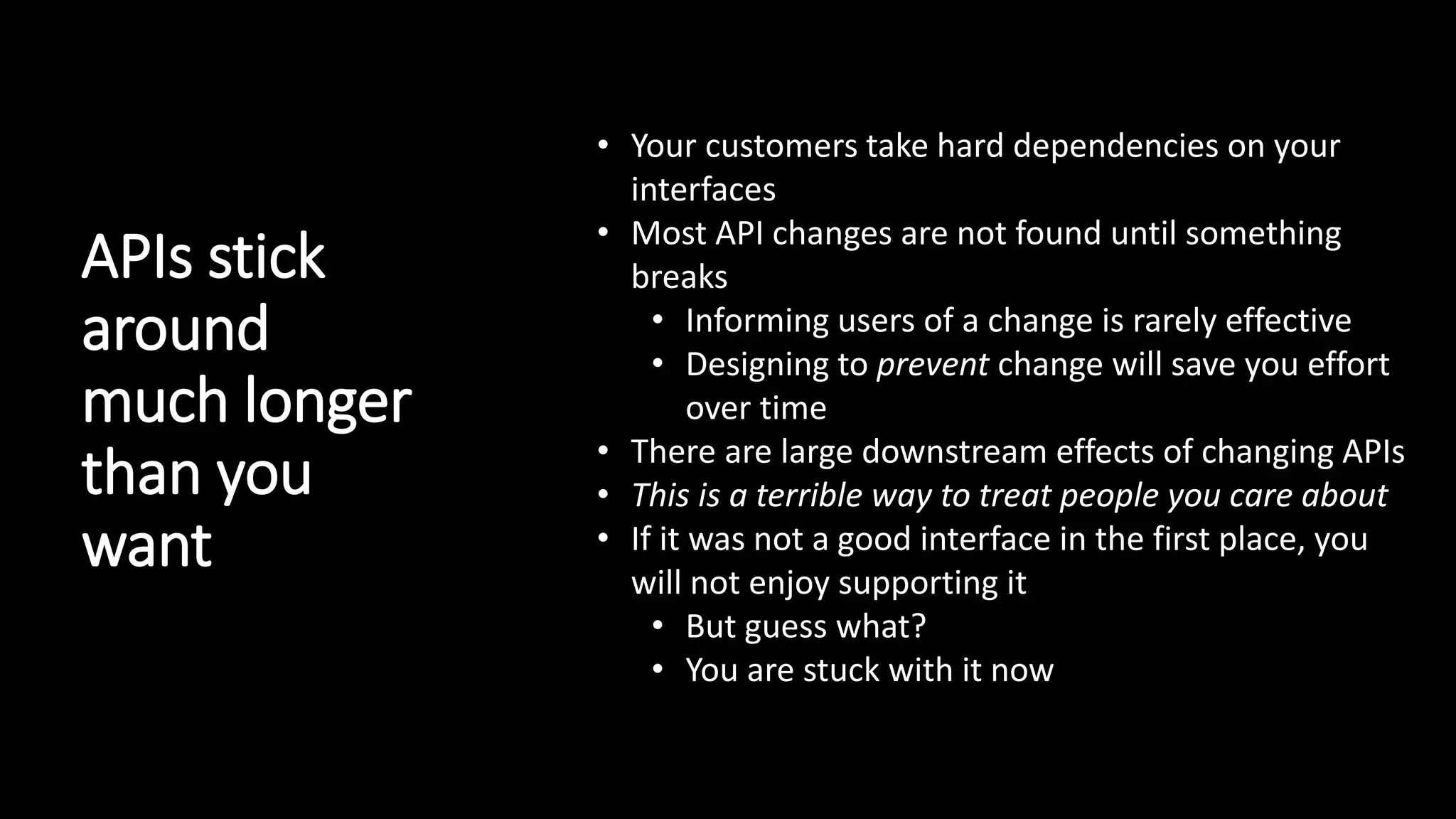 APIs stick
around
much longer
than you
want
• Your customers take hard dependencies on your
interfaces
• Most API changes are not found until something
breaks
• Informing users of a change is rarely effective
• Designing to prevent change will save you effort
over time
• There are large downstream effects of changing APIs
• This is a terrible way to treat people you care about
• If it was not a good interface in the first place, you
will not enjoy supporting it
• But guess what?
• You are stuck with it now
 