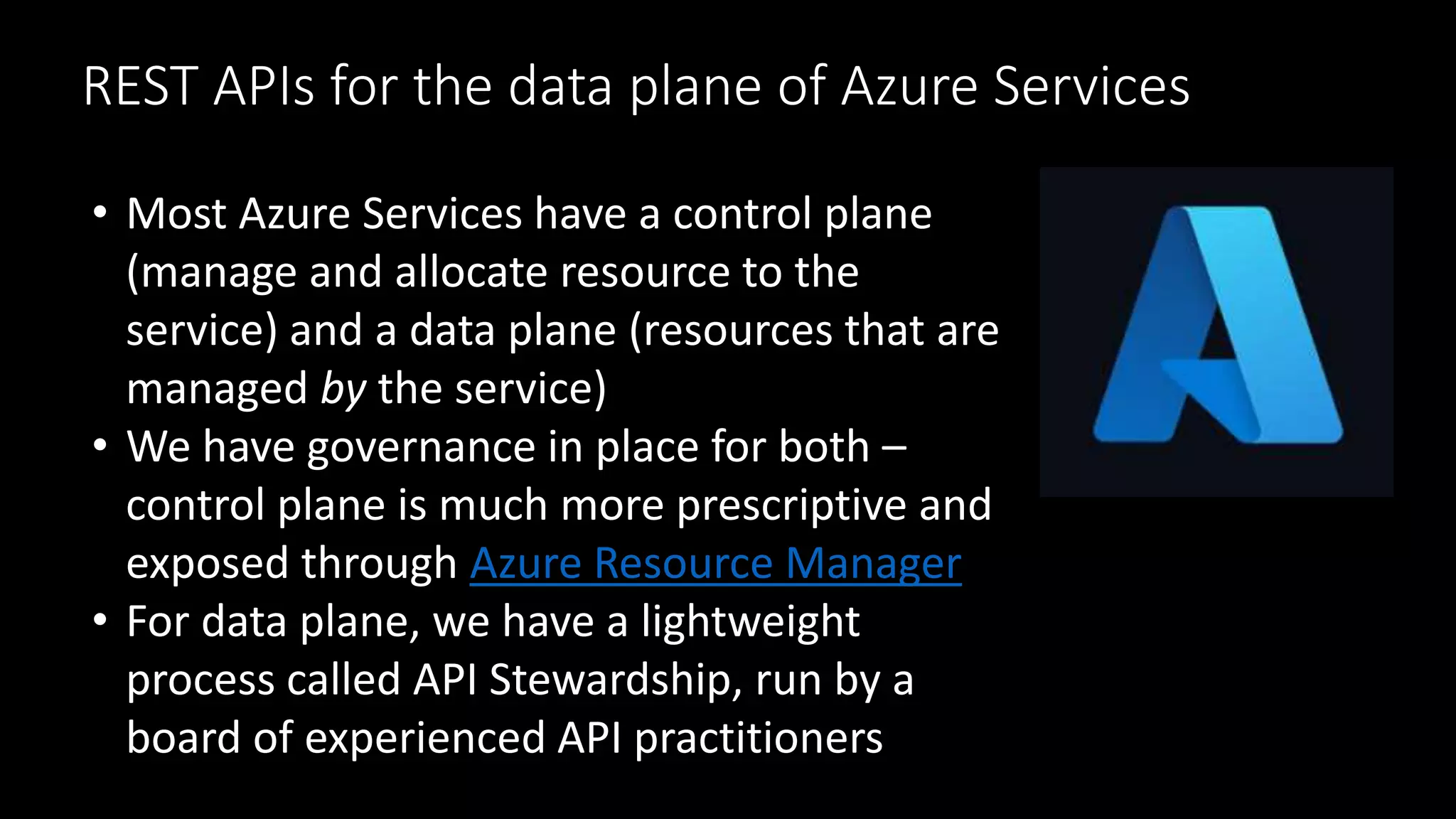 REST APIs for the data plane of Azure Services
• Most Azure Services have a control plane
(manage and allocate resource to the
service) and a data plane (resources that are
managed by the service)
• We have governance in place for both –
control plane is much more prescriptive and
exposed through Azure Resource Manager
• For data plane, we have a lightweight
process called API Stewardship, run by a
board of experienced API practitioners
 