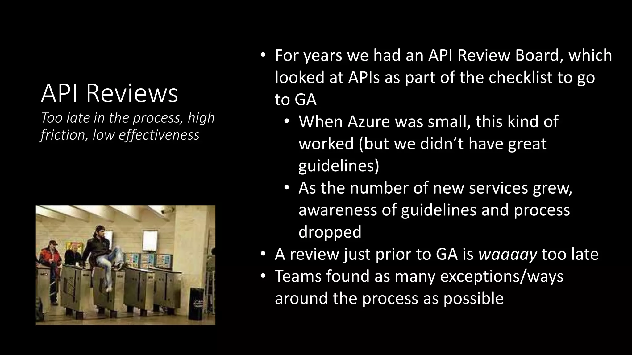 API Reviews
Too late in the process, high
friction, low effectiveness
• For years we had an API Review Board, which
looked at APIs as part of the checklist to go
to GA
• When Azure was small, this kind of
worked (but we didn’t have great
guidelines)
• As the number of new services grew,
awareness of guidelines and process
dropped
• A review just prior to GA is waaaay too late
• Teams found as many exceptions/ways
around the process as possible
 