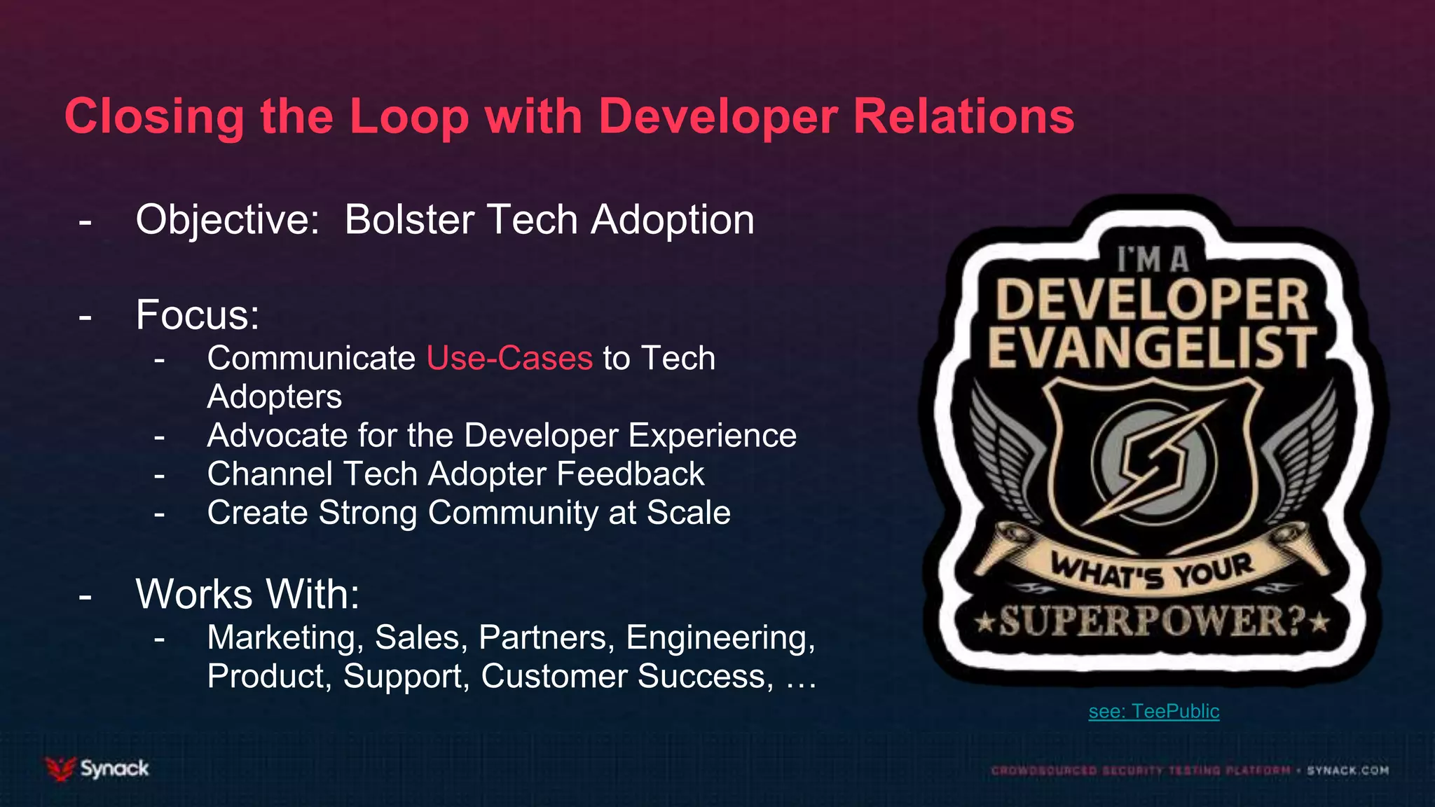 Closing the Loop with Developer Relations
- Objective: Bolster Tech Adoption
- Focus:
- Communicate Use-Cases to Tech
Adopters
- Advocate for the Developer Experience
- Channel Tech Adopter Feedback
- Create Strong Community at Scale
- Works With:
- Marketing, Sales, Partners, Engineering,
Product, Support, Customer Success, …
see: TeePublic
 