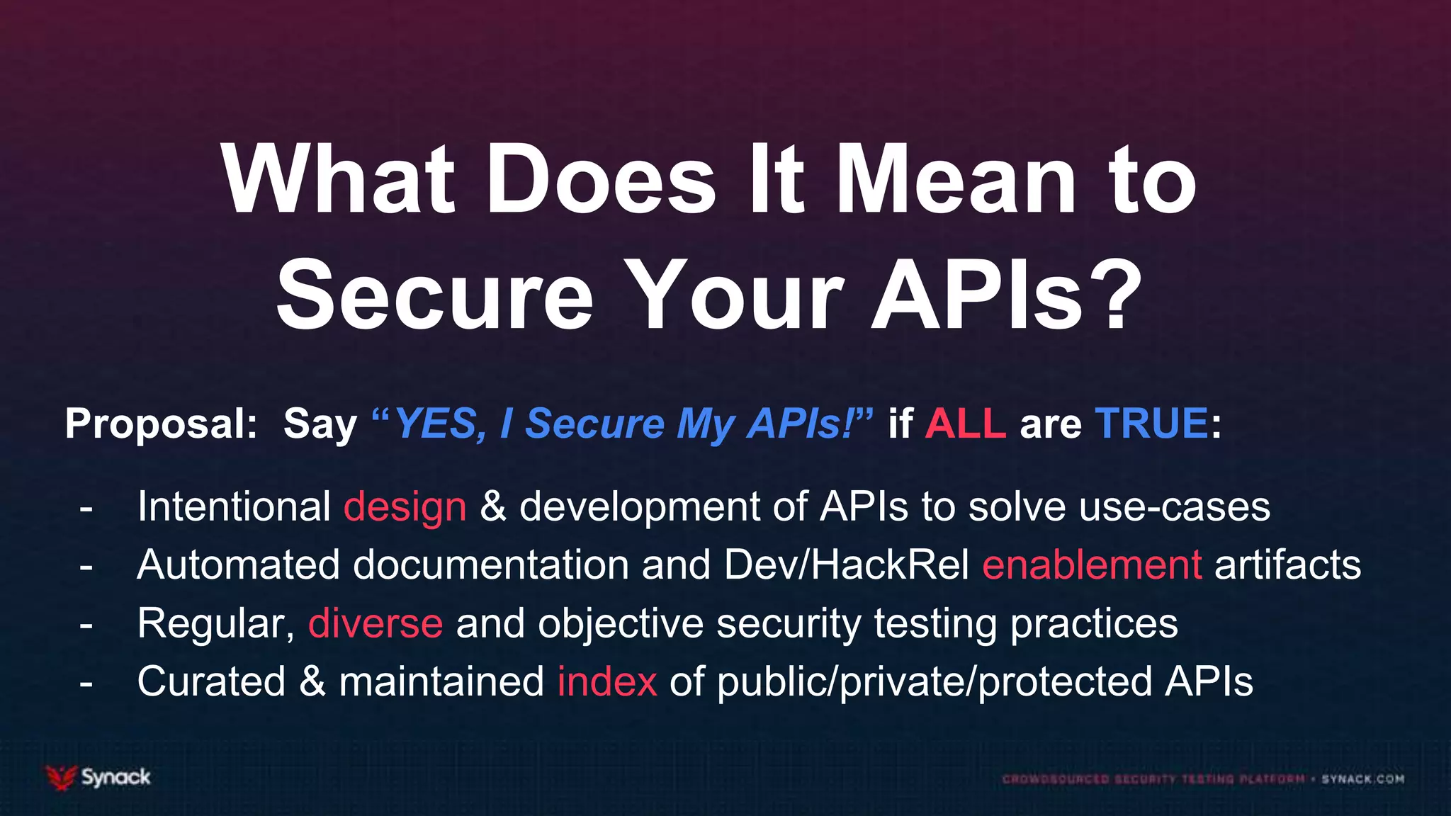 What Does It Mean to
Secure Your APIs?
Proposal: Say “YES, I Secure My APIs!” if ALL are TRUE:
- Intentional design & development of APIs to solve use-cases
- Automated documentation and Dev/HackRel enablement artifacts
- Regular, diverse and objective security testing practices
- Curated & maintained index of public/private/protected APIs
 