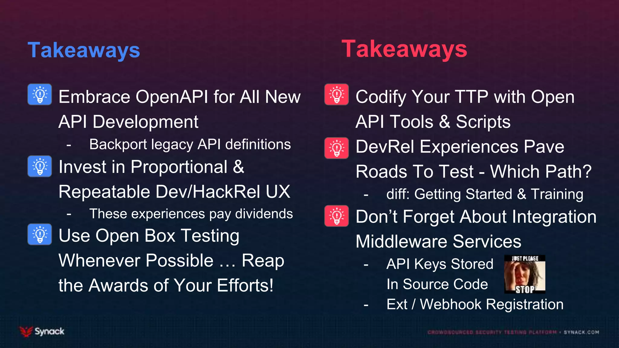 Takeaways
- Embrace OpenAPI for All New
API Development
- Backport legacy API definitions
- Invest in Proportional &
Repeatable Dev/HackRel UX
- These experiences pay dividends
- Use Open Box Testing
Whenever Possible … Reap
the Awards of Your Efforts!
- Codify Your TTP with Open
API Tools & Scripts
- DevRel Experiences Pave
Roads To Test - Which Path?
- diff: Getting Started & Training
- Don’t Forget About Integration
Middleware Services
- API Keys Stored
In Source Code
- Ext / Webhook Registration
Takeaways
 