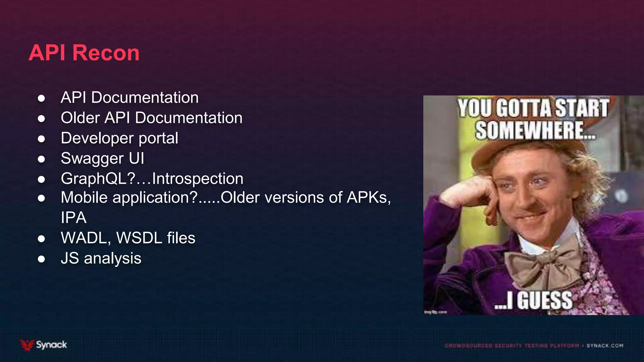 API Recon
● API Documentation
● Older API Documentation
● Developer portal
● Swagger UI
● GraphQL?…Introspection
● Mobile application?.....Older versions of APKs,
IPA
● WADL, WSDL files
● JS analysis
 