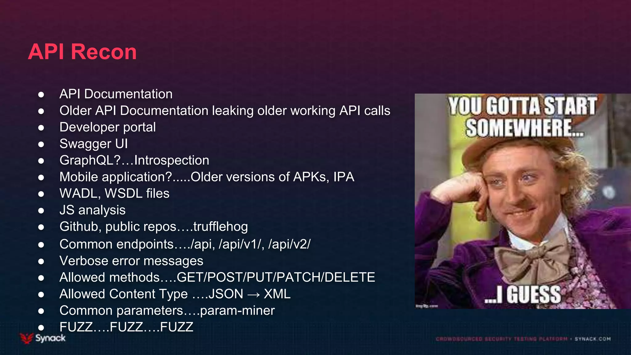 API Recon
● API Documentation
● Older API Documentation leaking older working API calls
● Developer portal
● Swagger UI
● GraphQL?…Introspection
● Mobile application?.....Older versions of APKs, IPA
● WADL, WSDL files
● JS analysis
● Github, public repos….trufflehog
● Common endpoints…./api, /api/v1/, /api/v2/
● Verbose error messages
● Allowed methods….GET/POST/PUT/PATCH/DELETE
● Allowed Content Type ….JSON → XML
● Common parameters….param-miner
● FUZZ….FUZZ….FUZZ
 