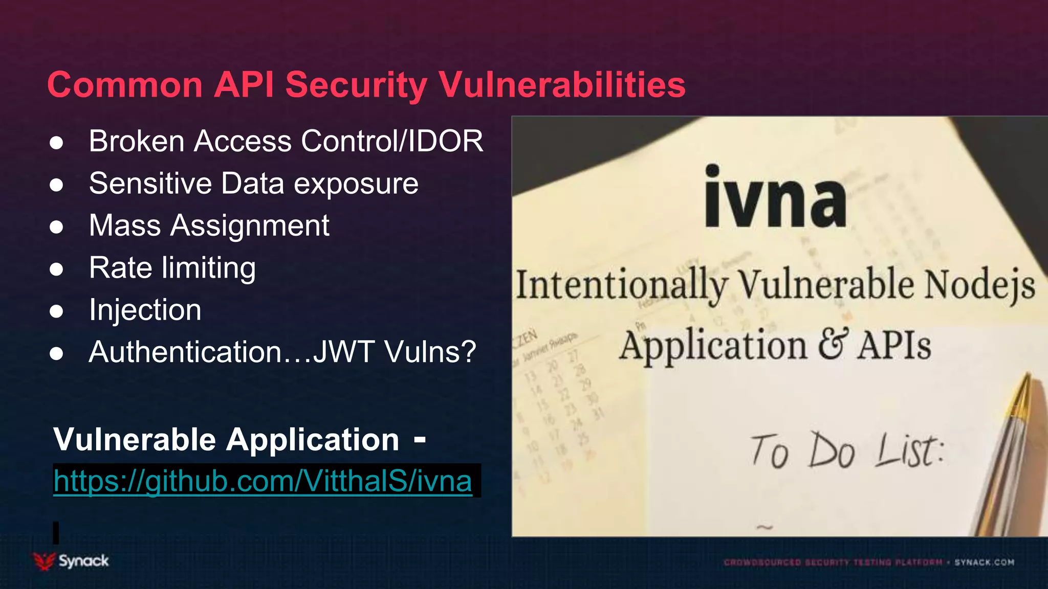 Common API Security Vulnerabilities
● Broken Access Control/IDOR
● Sensitive Data exposure
● Mass Assignment
● Rate limiting
● Injection
● Authentication…JWT Vulns?
Vulnerable Application -
https://github.com/VitthalS/ivna
 