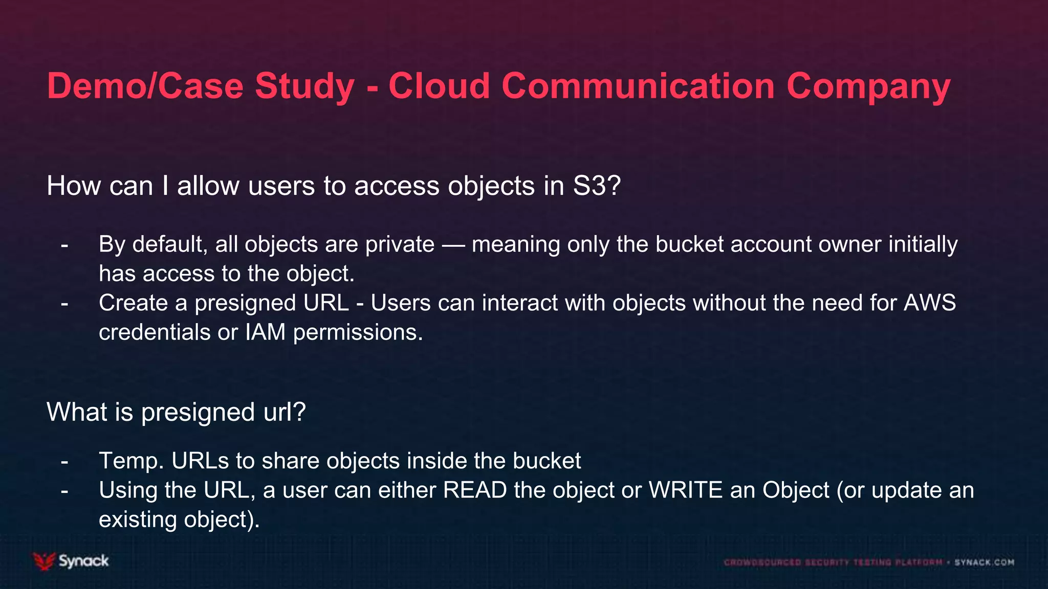 Demo/Case Study - Cloud Communication Company
How can I allow users to access objects in S3?
- By default, all objects are private — meaning only the bucket account owner initially
has access to the object.
- Create a presigned URL - Users can interact with objects without the need for AWS
credentials or IAM permissions.
What is presigned url?
- Temp. URLs to share objects inside the bucket
- Using the URL, a user can either READ the object or WRITE an Object (or update an
existing object).
 