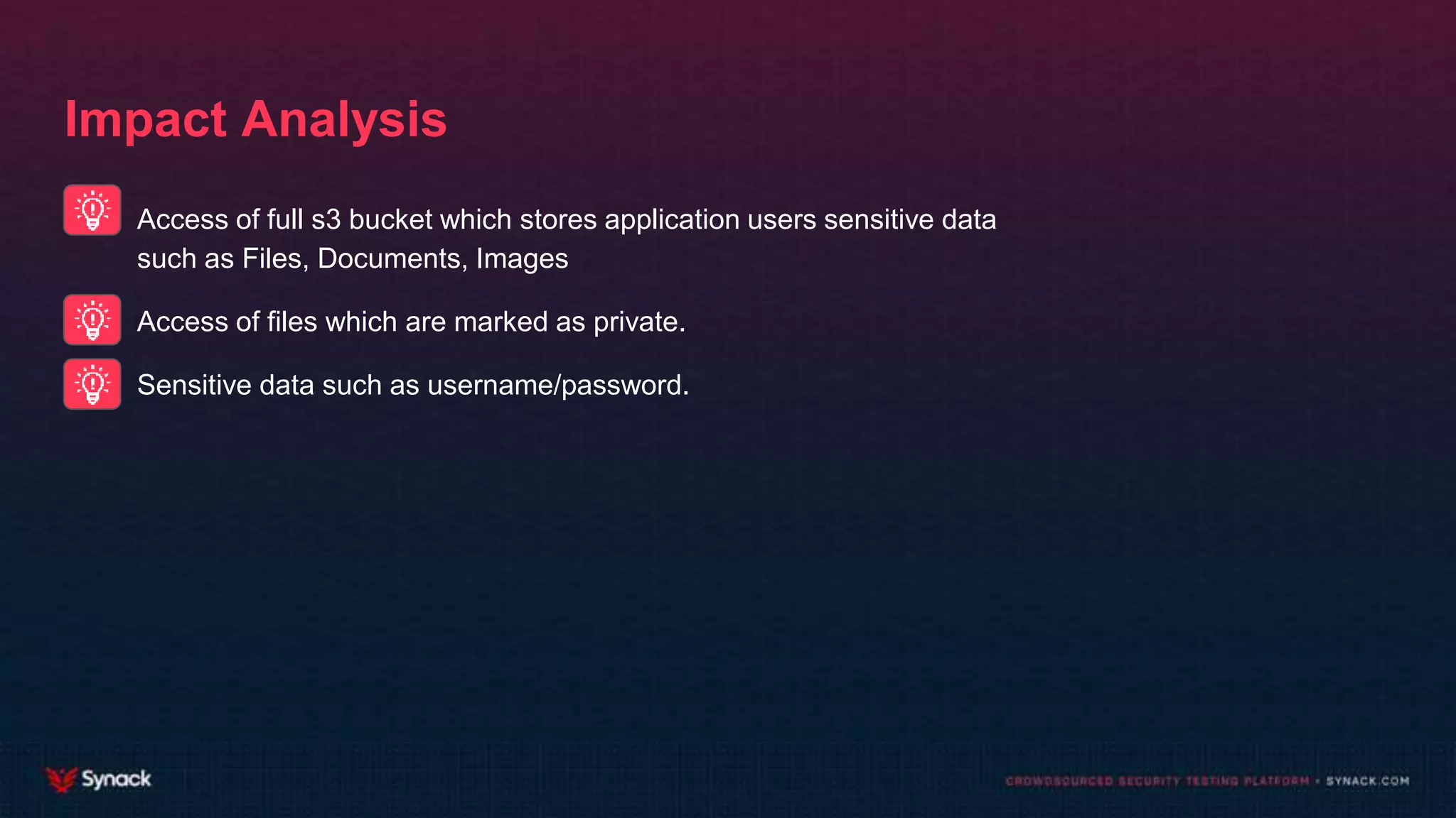 Impact Analysis
Access of full s3 bucket which stores application users sensitive data
such as Files, Documents, Images
Access of files which are marked as private.
Sensitive data such as username/password.
 