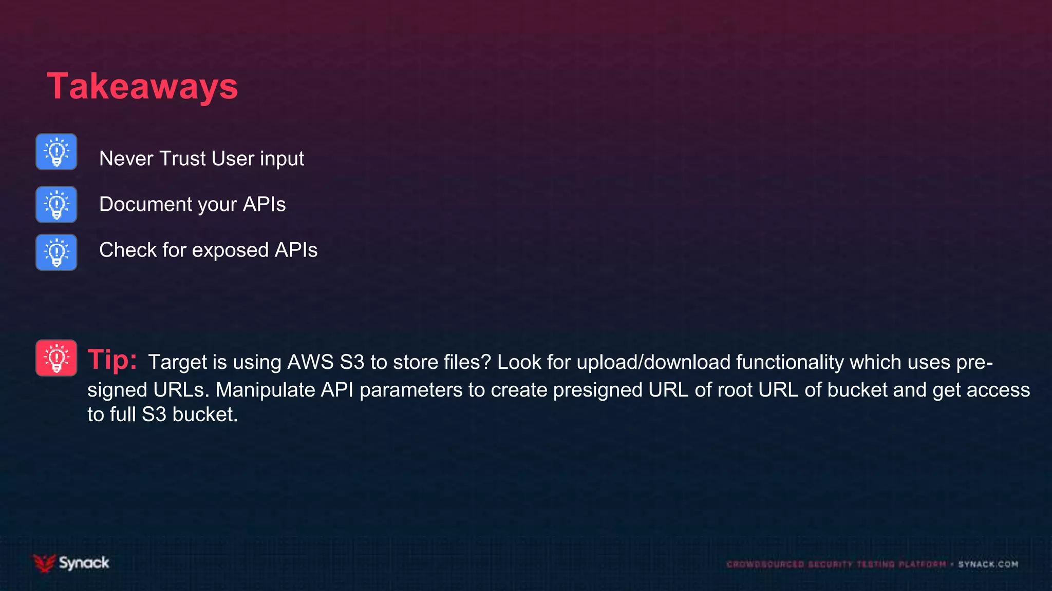 Takeaways
Never Trust User input
Document your APIs
Check for exposed APIs
Tip: Target is using AWS S3 to store files? Look for upload/download functionality which uses pre-
signed URLs. Manipulate API parameters to create presigned URL of root URL of bucket and get access
to full S3 bucket.
 