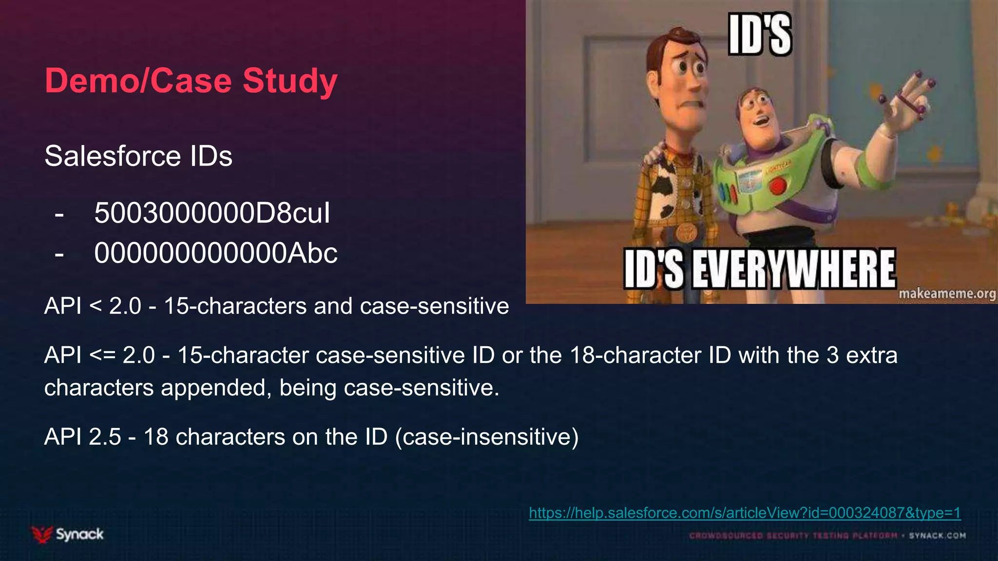 Demo/Case Study
Salesforce IDs
- 5003000000D8cuI
- 000000000000Abc
API < 2.0 - 15-characters and case-sensitive
API <= 2.0 - 15-character case-sensitive ID or the 18-character ID with the 3 extra
characters appended, being case-sensitive.
API 2.5 - 18 characters on the ID (case-insensitive)
https://help.salesforce.com/s/articleView?id=000324087&type=1
 