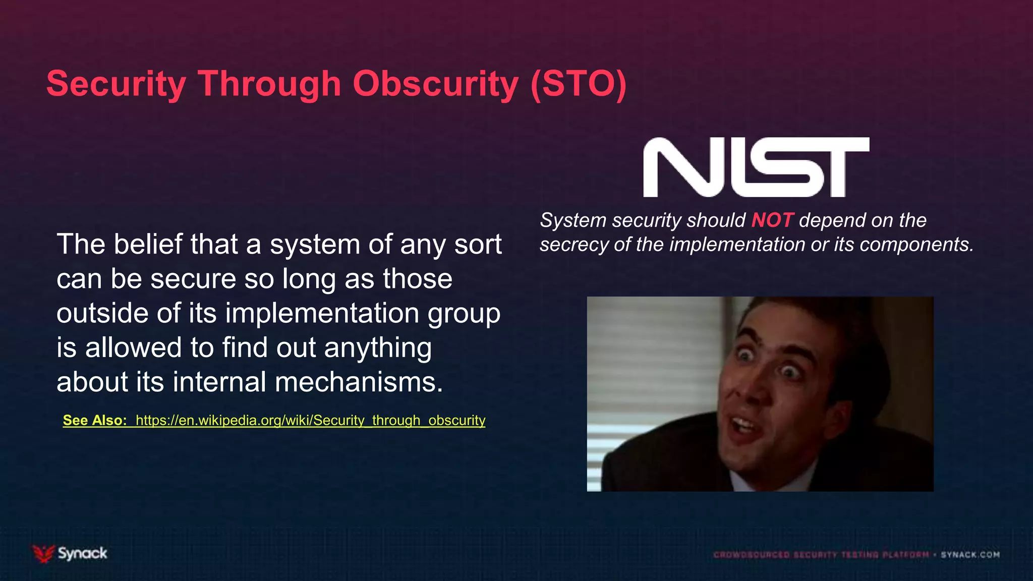 Security Through Obscurity (STO)
The belief that a system of any sort
can be secure so long as those
outside of its implementation group
is allowed to find out anything
about its internal mechanisms.
System security should NOT depend on the
secrecy of the implementation or its components.
See Also: https://en.wikipedia.org/wiki/Security_through_obscurity
 