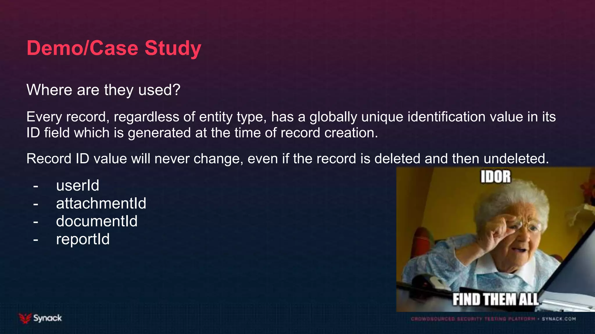 Demo/Case Study
Where are they used?
Every record, regardless of entity type, has a globally unique identification value in its
ID field which is generated at the time of record creation.
Record ID value will never change, even if the record is deleted and then undeleted.
- userId
- attachmentId
- documentId
- reportId
 