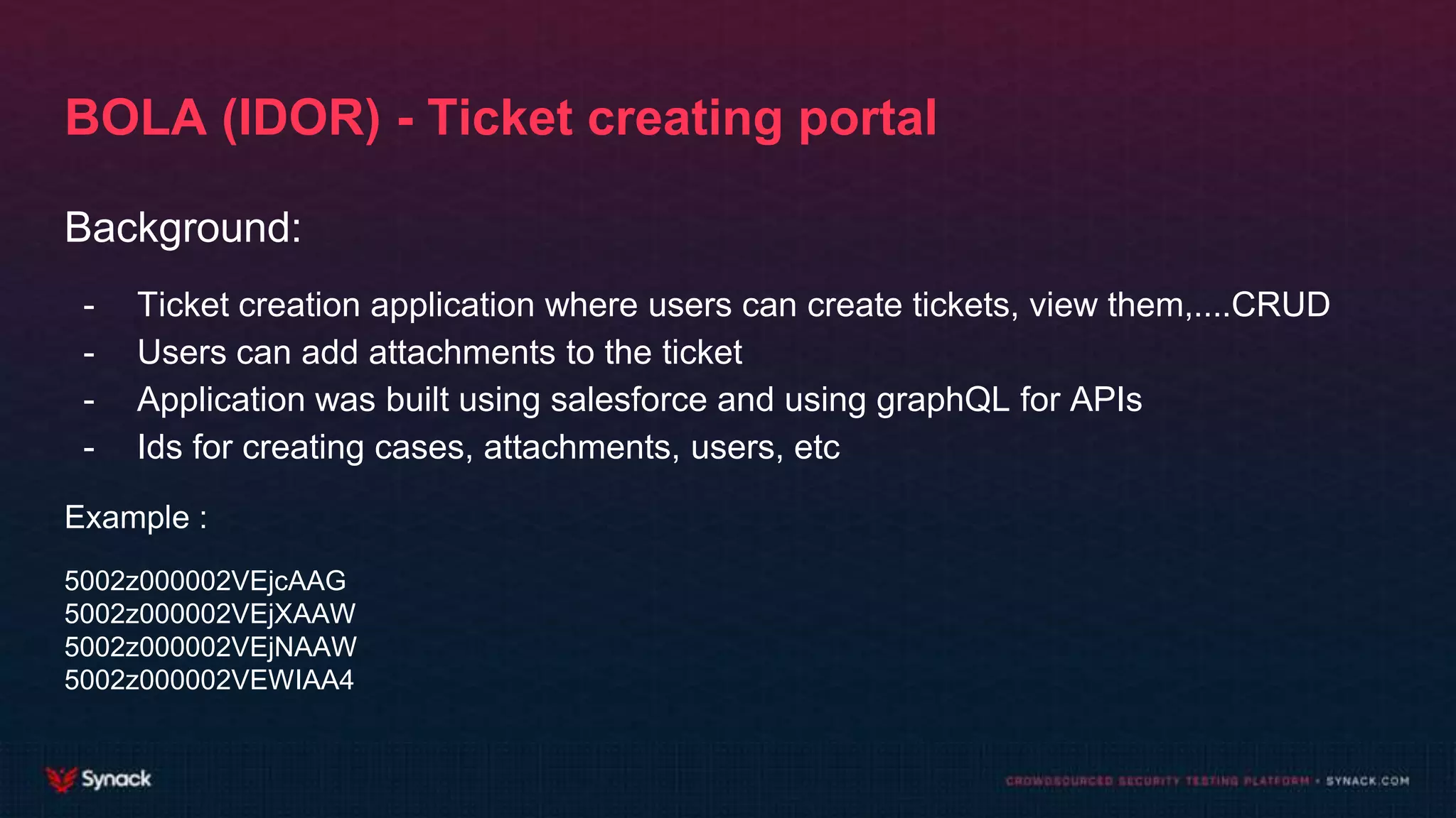 BOLA (IDOR) - Ticket creating portal
Background:
- Ticket creation application where users can create tickets, view them,....CRUD
- Users can add attachments to the ticket
- Application was built using salesforce and using graphQL for APIs
- Ids for creating cases, attachments, users, etc
Example :
5002z000002VEjcAAG
5002z000002VEjXAAW
5002z000002VEjNAAW
5002z000002VEWIAA4
 