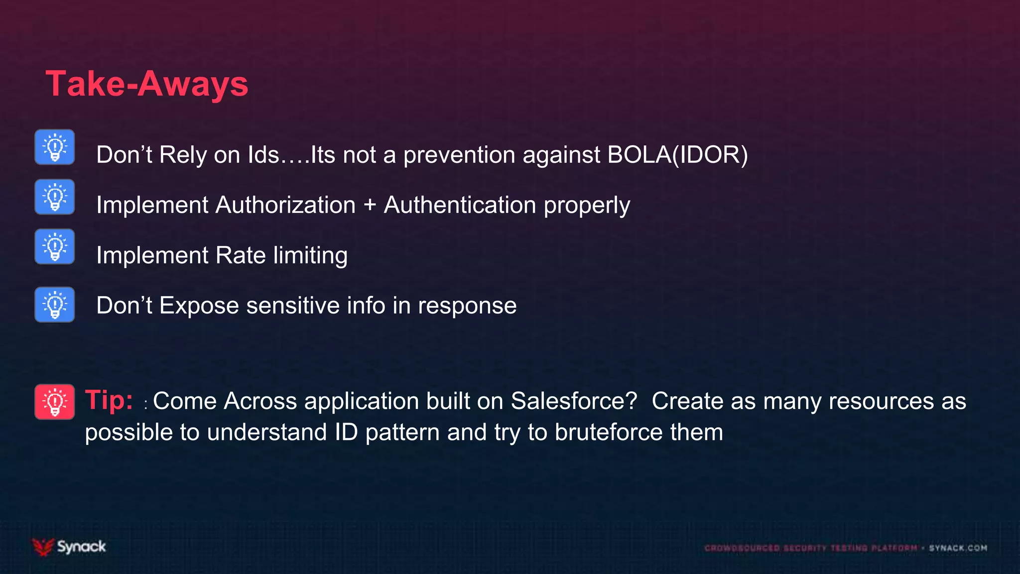 Take-Aways
Don’t Rely on Ids….Its not a prevention against BOLA(IDOR)
Implement Authorization + Authentication properly
Implement Rate limiting
Don’t Expose sensitive info in response
Tip: : Come Across application built on Salesforce? Create as many resources as
possible to understand ID pattern and try to bruteforce them
 
