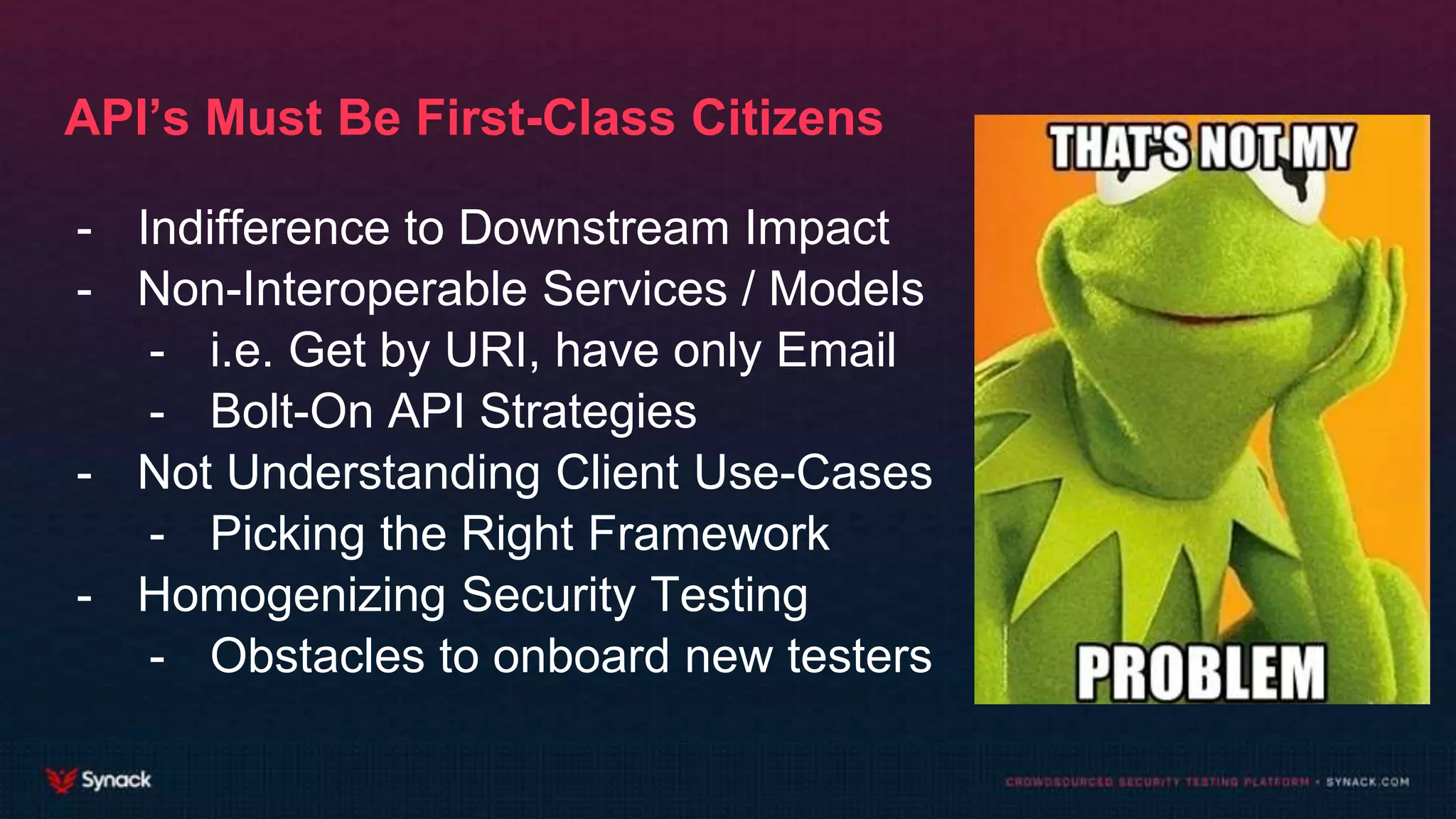 API’s Must Be First-Class Citizens
- Indifference to Downstream Impact
- Non-Interoperable Services / Models
- i.e. Get by URI, have only Email
- Bolt-On API Strategies
- Not Understanding Client Use-Cases
- Picking the Right Framework
- Homogenizing Security Testing
- Obstacles to onboard new testers
 