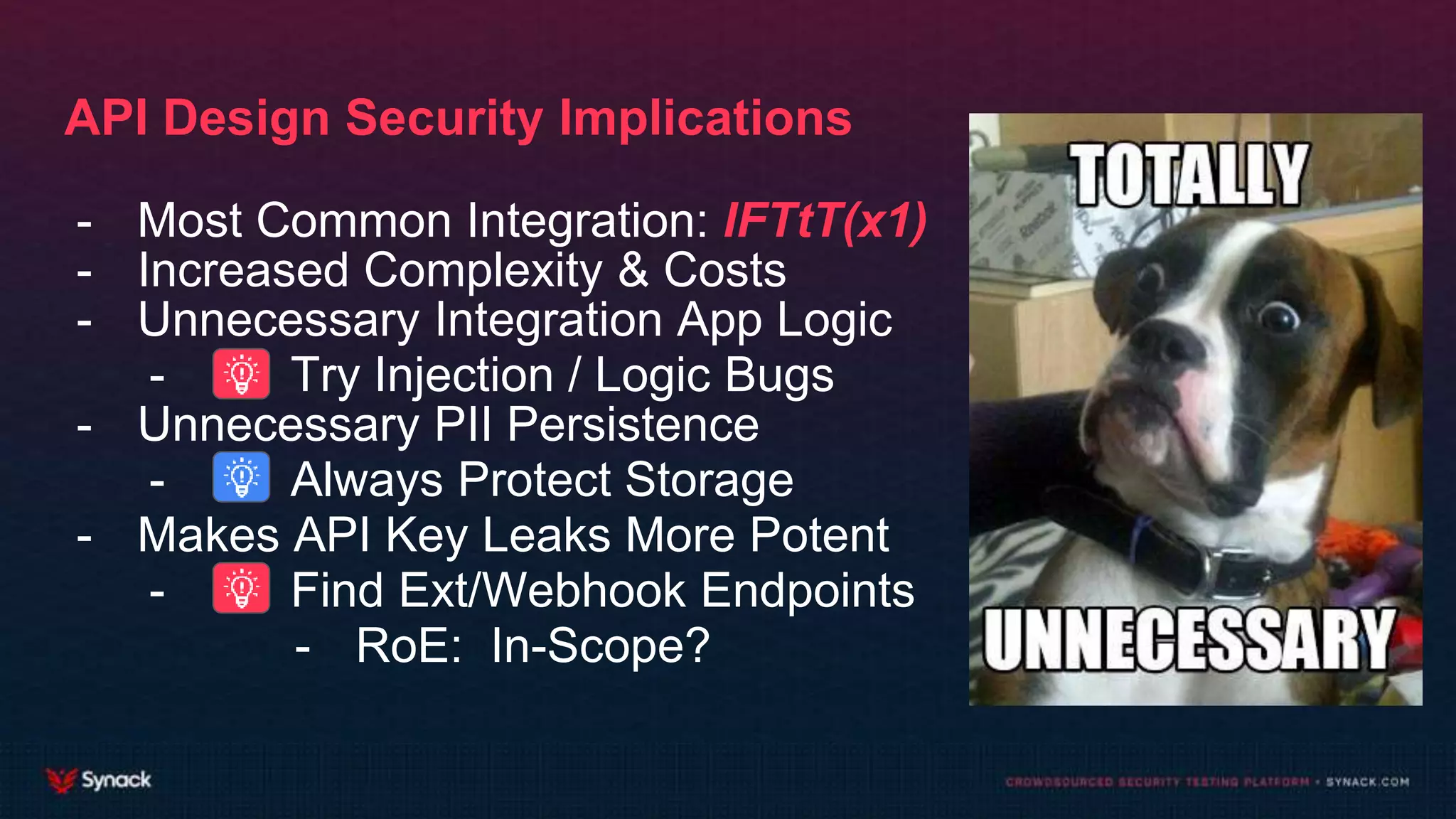 API Design Security Implications
- Most Common Integration: IFTtT(x1)
- Increased Complexity & Costs
- Unnecessary Integration App Logic
- Try Injection / Logic Bugs
- Unnecessary PII Persistence
- Always Protect Storage
- Makes API Key Leaks More Potent
- Find Ext/Webhook Endpoints
- RoE: In-Scope?
 